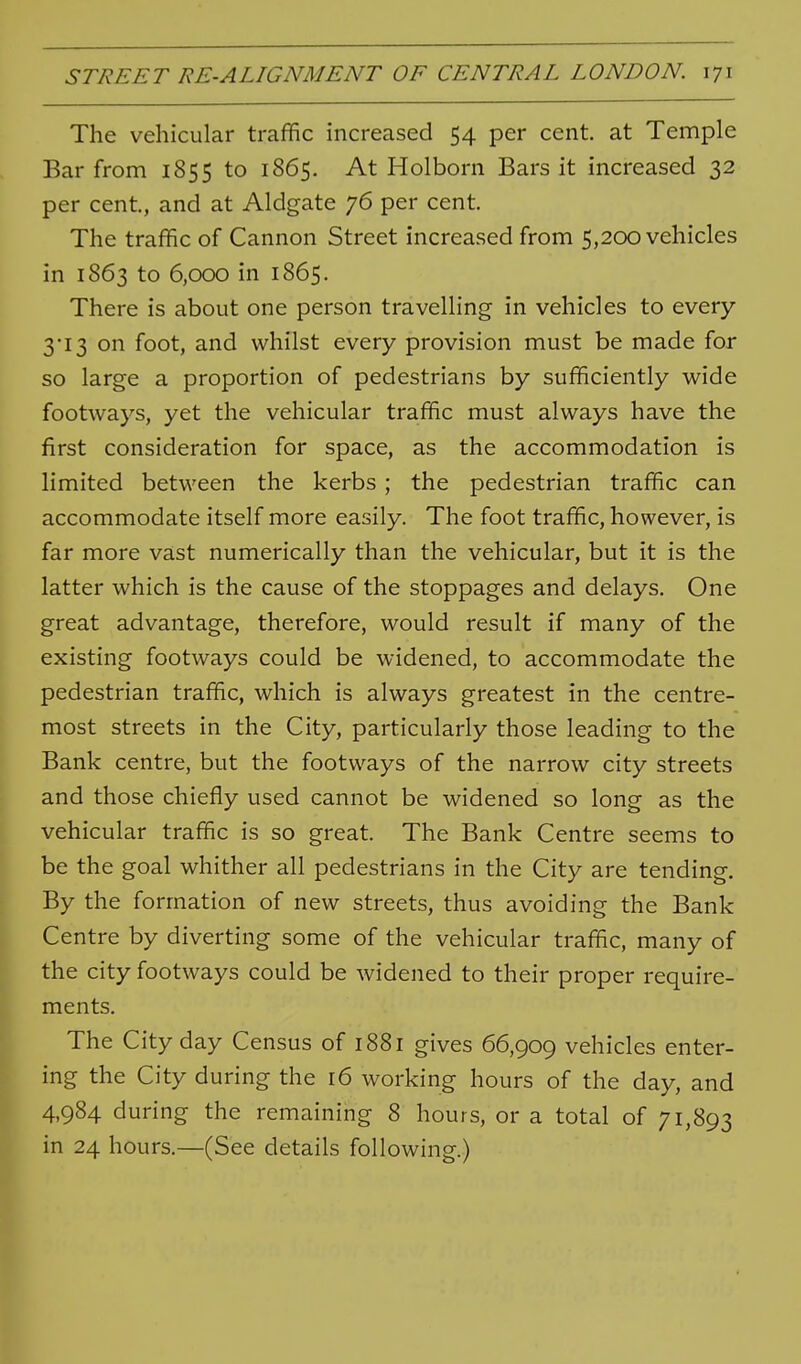 The vehicular traffic increased 54 per cent, at Temple Bar from 1855 to 1865. At Holborn Bars it increased 32 per cent, and at Aldgate 76 per cent. The traffic of Cannon Street increased from 5,200 vehicles in 1863 to 6,000 in 1865, There is about one person travelling in vehicles to every 3'I3 on foot, and whilst every provision must be made for so large a proportion of pedestrians by sufficiently wide footways, yet the vehicular traffic must always have the first consideration for space, as the accommodation is limited between the kerbs; the pedestrian traffic can accommodate itself more easily. The foot traffic, however, is far more vast numerically than the vehicular, but it is the latter which is the cause of the stoppages and delays. One great advantage, therefore, would result if many of the existing footways could be widened, to accommodate the pedestrian traffic, which is always greatest in the centre- most streets in the City, particularly those leading to the Bank centre, but the footways of the narrow city streets and those chiefly used cannot be widened so long as the vehicular traffic is so great. The Bank Centre seems to be the goal whither all pedestrians in the City are tending. By the formation of new streets, thus avoiding the Bank Centre by diverting some of the vehicular traffic, many of the city footways could be widened to their proper require- ments. The City day Census of 1881 gives 66,909 vehicles enter- ing the City during the r6 working hours of the day, and 4,984 during the remaining 8 hours, or a total of 71,893 in 24 hours.—(See details following.)