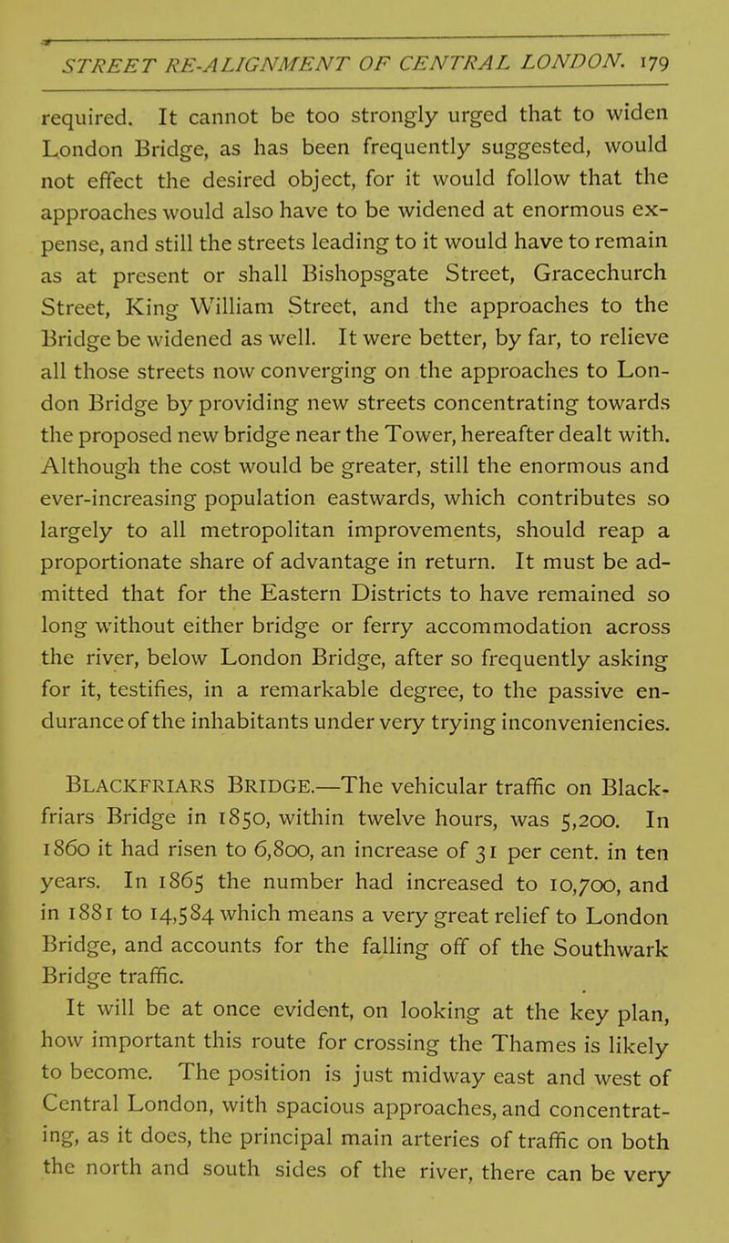 a — STREET RE-ALIGNMENT OF CENTRAL LONDON. 179 required. It cannot be too strongly urged that to widen London Bridge, as has been frequently suggested, would not effect the desired object, for it would follow that the approaches would also have to be widened at enormous ex- pense, and still the streets leading to it would have to remain as at present or shall Bishopsgate Street, Gracechurch Street, King William Street, and the approaches to the Bridge be widened as well. It were better, by far, to relieve all those streets now converging on the approaches to Lon- don Bridge by providing new streets concentrating towards the proposed new bridge near the Tower, hereafter dealt with. Although the cost would be greater, still the enormous and ever-increasing population eastwards, which contributes so largely to all metropolitan improvements, should reap a proportionate share of advantage in return. It must be ad- mitted that for the Eastern Districts to have remained so long without either bridge or ferry accommodation across the river, below London Bridge, after so frequently asking for it, testifies, in a remarkable degree, to the passive en- durance of the inhabitants under very trying inconveniencies. Blackfriars Bridge.—The vehicular traffic on Black- friars Bridge in 1850, within twelve hours, was 5,200. In i860 it had risen to 6,800, an increase of 31 per cent, in ten years. In 1865 the number had increased to 10,700, and in 1881 to 14,584 which means a very great relief to London Bridge, and accounts for the falling off of the Southwark Bridge traffic. It will be at once evident, on looking at the key plan, how important this route for crossing the Thames is likely to become. The position is just midway east and west of Central London, with spacious approaches, and concentrat- ing, as it does, the principal main arteries of traffic on both the north and south sides of the river, there can be very