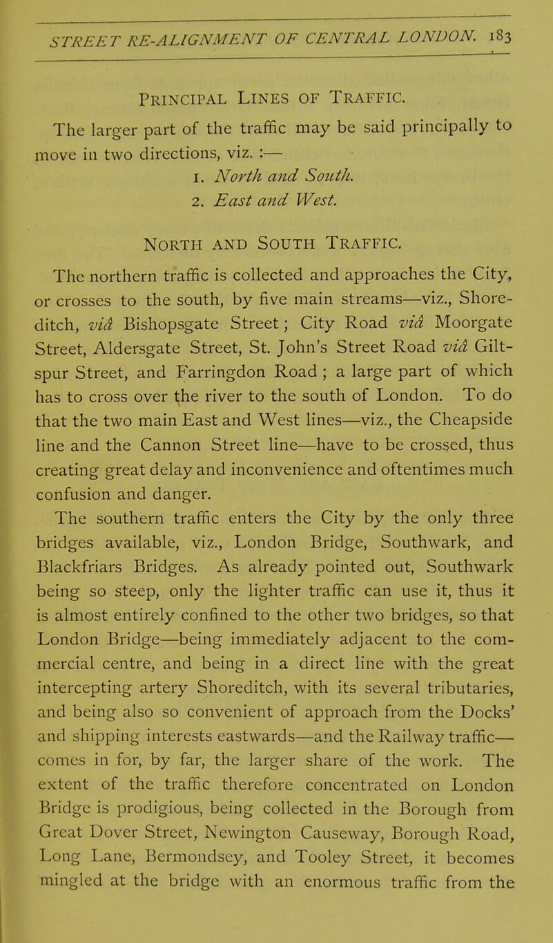 Principal Lines of Traffic. The larger part of the traffic may be said principally to move in two directions, viz. :— 1. North and SoutJi. 2. East and West. North and South Traffic. The northern traffic is collected and approaches the City, or crosses to the south, by five main streams—viz., Shore- ditch, via Bishopsgate Street; City Road via Moorgate Street, Aldersgate Street, St. John's Street Road via Gilt- spur Street, and Farringdon Road ; a large part of which has to cross over the river to the south of London. To do that the two main East and West lines—viz., the Cheapside line and the Cannon Street line—have to be crossed, thus creating great delay and inconvenience and oftentimes much confusion and danger. The southern traffic enters the City by the only three bridges available, viz., London Bridge, Southwark, and Blackfriars Bridges, As already pointed out, Southwark being so steep, only the lighter traffic can use it, thus it is almost entirely confined to the other two bridges, so that London Bridge—being immediately adjacent to the com- mercial centre, and being in a direct line with the great intercepting artery Shoreditch, with its several tributaries, and being also so convenient of approach from the Docks' and shipping interests eastwards—and the Railway traffic— comes in for, by far, the larger share of the work. The extent of the traffic therefore concentrated on London Bridge is prodigious, being collected in the Borough from Great Dover Street, Newington Causeway, Borough Road, Long Lane, Bermondsey, and Tooley Street, it becomes mingled at the bridge with an enormous traffic from the