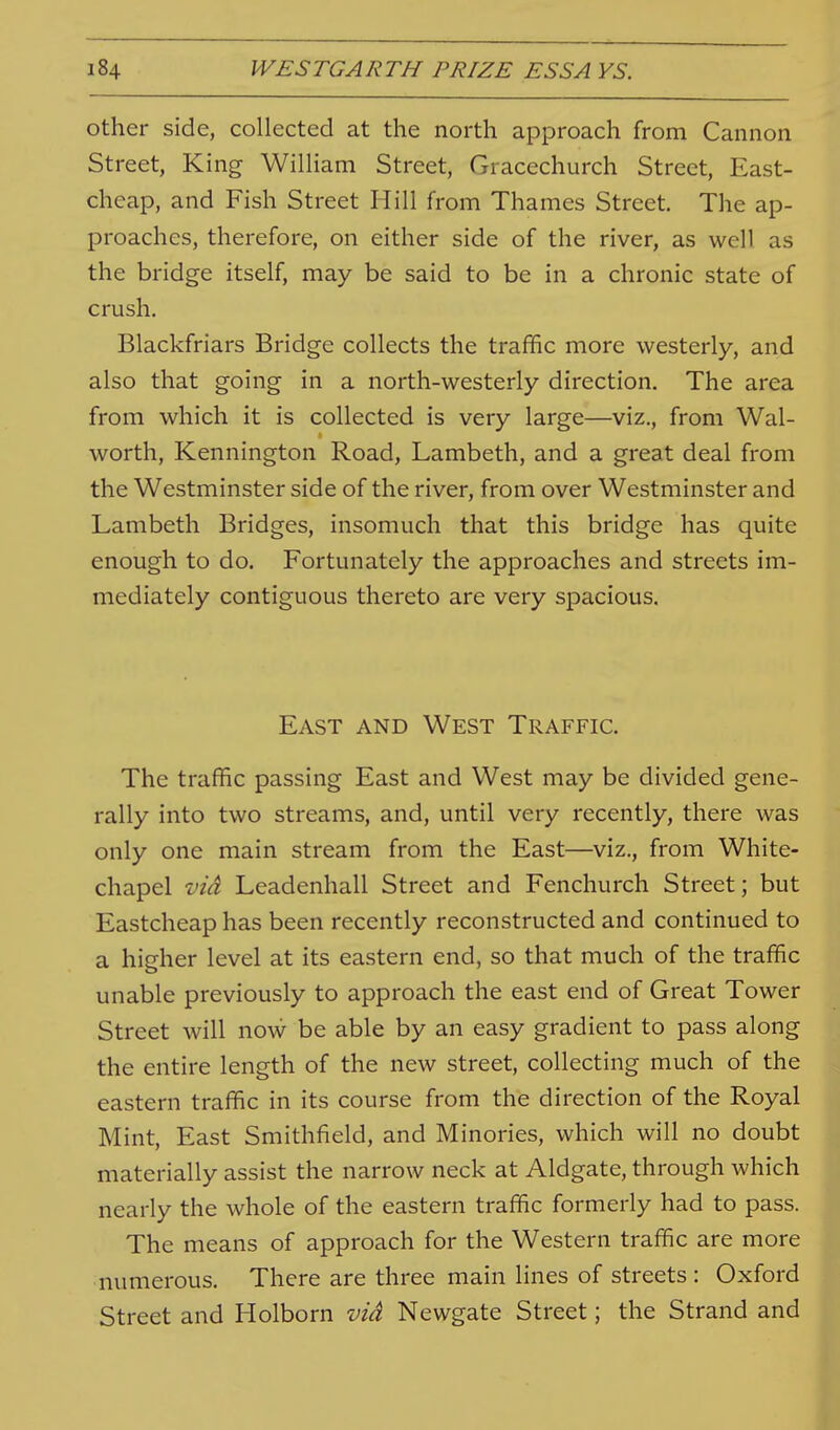 other side, collected at the north approach from Cannon Street, King William Street, Gracechurch Street, East- cheap, and Fish Street Hill from Thames Street. The ap- proaches, therefore, on either side of the river, as well as the bridge itself, may be said to be in a chronic state of crush. Blackfriars Bridge collects the traffic more westerly, and also that going in a north-westerly direction. The area from which it is collected is very large—viz., from Wal- worth, Kennington Road, Lambeth, and a great deal from the Westminster side of the river, from over Westminster and Lambeth Bridges, insomuch that this bridge has quite enough to do. Fortunately the approaches and streets im- mediately contiguous thereto are very spacious. East and West Traffic. The traffic passing East and West may be divided gene- rally into two streams, and, until very recently, there was only one main stream from the East—viz., from White- chapel viA Leadenhall Street and Fenchurch Street; but Eastcheap has been recently reconstructed and continued to a higher level at its eastern end, so that much of the traffic unable previously to approach the east end of Great Tower Street will now be able by an easy gradient to pass along the entire length of the new street, collecting much of the eastern traffic in its course from the direction of the Royal Mint, East Smithfield, and Minories, which will no doubt materially assist the narrow neck at Aldgate, through which nearly the whole of the eastern traffic formerly had to pass. The means of approach for the Western traffic are more numerous. There are three main lines of streets : Oxford Street and Holborn viA Newgate Street; the Strand and