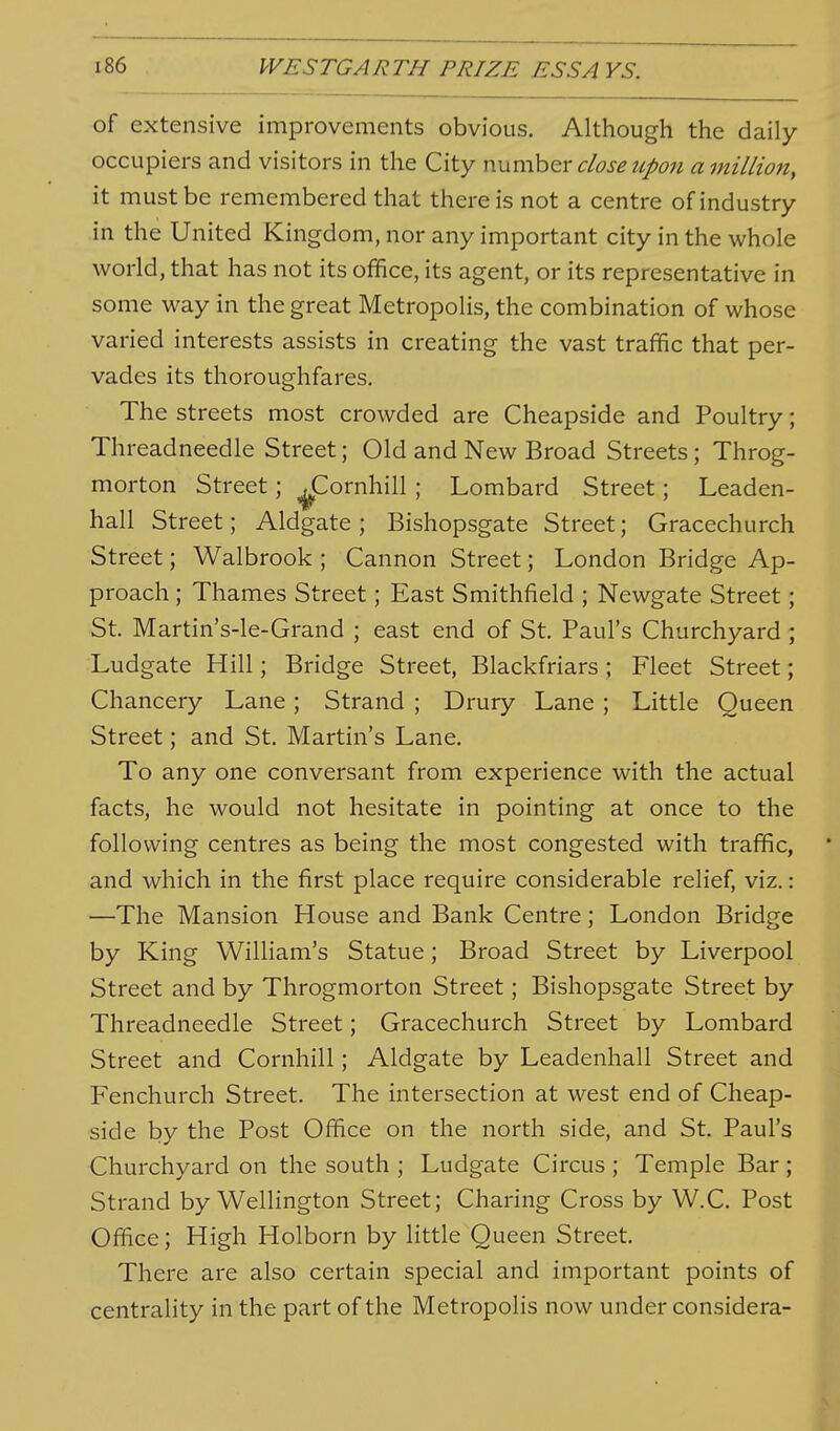 of extensive improvements obvious. Although the daily occupiers and visitors in the City wxxmhQV close tipoit a million, it must be remembered that there is not a centre of industry in the United Kingdom, nor any important city in the whole world, that has not its office, its agent, or its representative in some way in the great Metropolis, the combination of whose varied interests assists in creating the vast traffic that per- vades its thoroughfares. The streets most crowded are Cheapside and Poultry; Threadneedle Street; Old and New Broad Streets; Throg- morton Street; ^Cornhill ; Lombard Street; Leaden- hall Street; Aldgate ; Bishopsgate Street; Gracechurch Street; Walbrook ; Cannon Street; London Bridge Ap- proach ; Thames Street; East Smithfield ; Newgate Street; St. Martin's-le-Grand ; east end of St, Paul's Churchyard ; Ludgate Hill; Bridge Street, Blackfriars ; Fleet Street; Chancery Lane; Strand ; Drury Lane ; Little Queen Street; and St. Martin's Lane, To any one conversant from experience with the actual facts, he would not hesitate in pointing at once to the following centres as being the most congested with traffic, and which in the first place require considerable relief, viz.: —The Mansion House and Bank Centre; London Bridge by King William's Statue; Broad Street by Liverpool Street and by Throgmorton Street; Bishopsgate Street by Threadneedle Street; Gracechurch Street by Lombard Street and Cornhill; Aldgate by Leadenhall Street and Fenchurch Street. The intersection at west end of Cheap- side by the Post Office on the north side, and St. Paul's Churchyard on the south ; Ludgate Circus ; Temple Bar ; Strand by Wellington Street; Charing Cross by W.C. Post Office; High Holborn by little Queen Street, There are also certain special and important points of centrality in the part of the Metropolis now under considera-