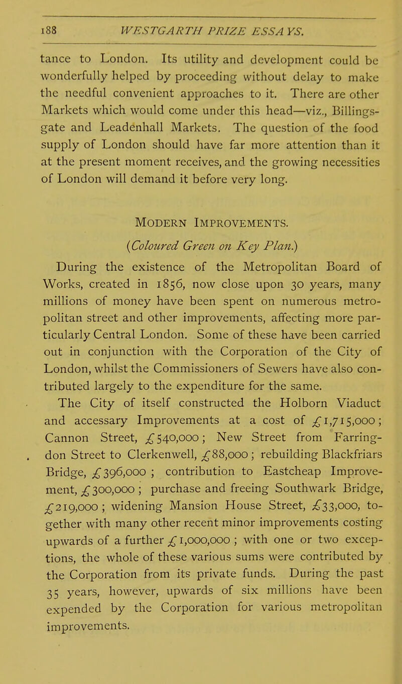 tance to London. Its utility and development could be wonderfully helped by proceeding without delay to make the needful convenient approaches to it. There are other Markets which would come under this head—viz., Billings- gate and Leadenhall Markets, The question of the food supply of London should have far more attention than it at the present moment receives, and the growing necessities of London will demand it before very long. Modern Improvements. {Coloured Green on Key Plan) During the existence of the Metropolitan Board of Works, created in 1856, now close upon 30 years, many millions of money have been spent on numerous metro- politan street and other improvements, affecting more par- ticularly Central London. Some of these have been carried out in conjunction with the Corporation of the City of London, whilst the Commissioners of Sewers have also con- tributed largely to the expenditure for the same. The City of itself constructed the Holborn Viaduct and accessary Improvements at a cost of ;^i,7i5,ooo; Cannon Street, ^540,000; New Street from Farring- don Street to Clerkenwell, ^88,000; rebuilding Blackfriars Bridge, 396,000 ; contribution to Eastcheap Improve- ment, 300,000 ; purchase and freeing Southwark Bridge, ^^219,000; widening Mansion House Street, ^^33,000, to- gether with many other recent minor improvements costing upwards of a further £ 1,000,000 ; with one or two excep- tions, the whole of these various sums were contributed by the Corporation from its private funds. During the past 35 years, however, upwards of six millions have been expended by the Corporation for various metropolitan improvements.