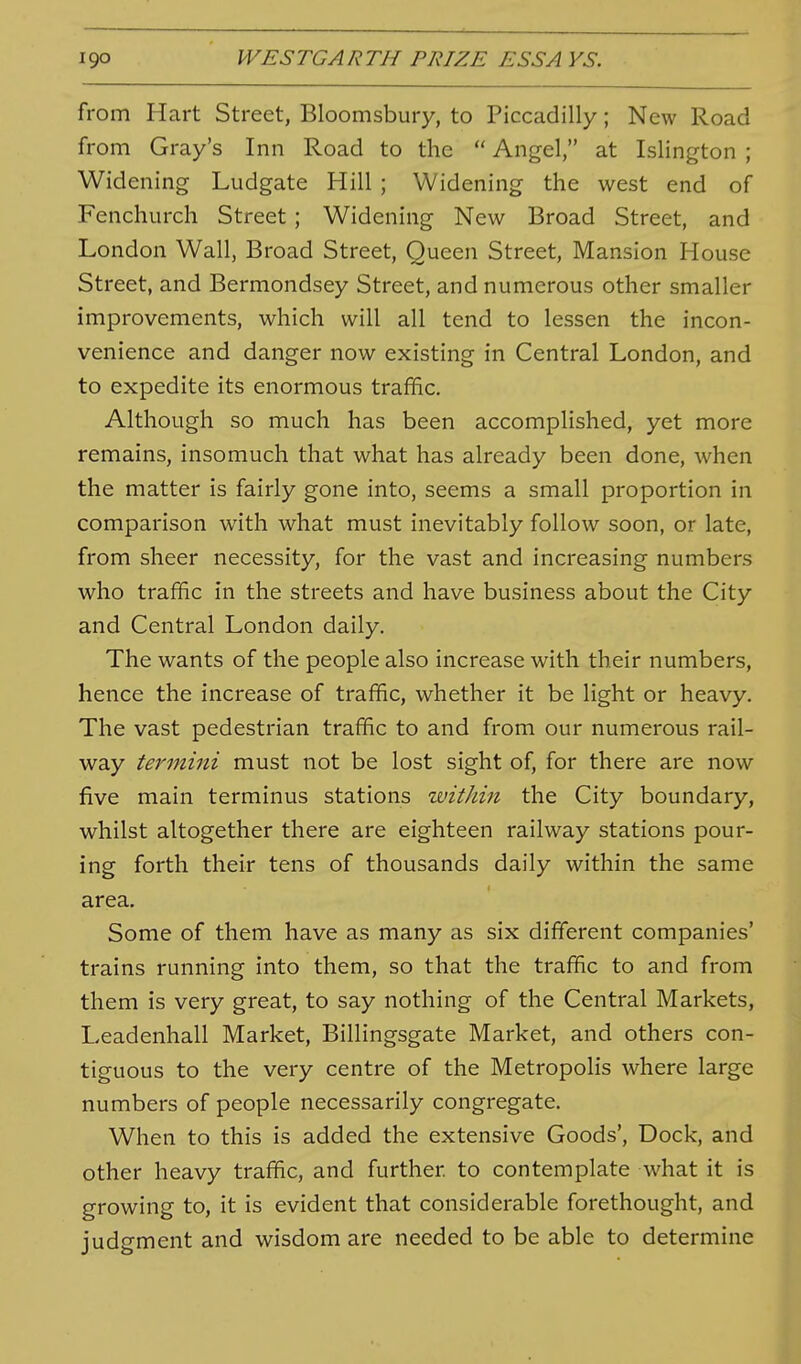 from Hart Street, Bloomsbury, to Piccadilly; New Road from Gray's Inn Road to the  Angel, at Islington ; Widening Ludgate Hill ; Widening the west end of Fenchurch Street; Widening New Broad Street, and London Wall, Broad Street, Queen Street, Mansion House Street, and Bermondsey Street, and numerous other smaller improvements, which will all tend to lessen the incon- venience and danger now existing in Central London, and to expedite its enormous traffic. Although so much has been accomplished, yet more remains, insomuch that what has already been done, when the matter is fairly gone into, seems a small proportion in comparison with what must inevitably follow soon, or late, from sheer necessity, for the vast and increasing numbers who traffic in the streets and have business about the City and Central London daily. The wants of the people also increase with their numbers, hence the increase of traffic, whether it be light or heavy. The vast pedestrian traffic to and from our numerous rail- way termini must not be lost sight of, for there are now five main terminus stations within the City boundary, whilst altogether there are eighteen railway stations pour- ing forth their tens of thousands daily within the same area. Some of them have as many as six different companies' trains running into them, so that the traffic to and from them is very great, to say nothing of the Central Markets, Leadenhall Market, Billingsgate Market, and others con- tiguous to the very centre of the Metropolis where large numbers of people necessarily congregate. When to this is added the extensive Goods', Dock, and other heavy traffic, and further to contemplate what it is growing to, it is evident that considerable forethought, and judgment and wisdom are needed to be able to determine