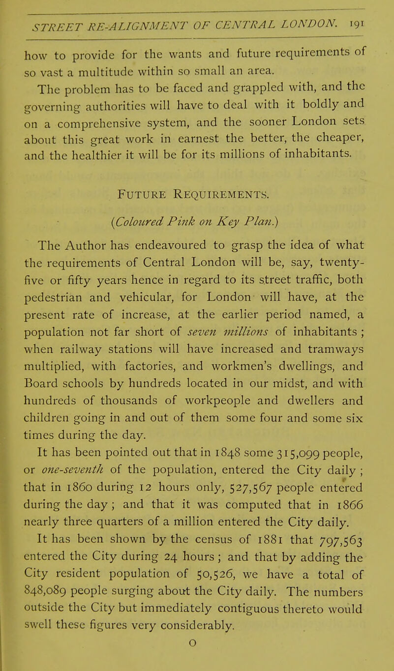 how to provide for the wants and future requirements of so vast a multitude within so small an area. The problem has to be faced and grappled with, and the o-overnine authorities will have to deal with it boldly and on a comprehensive system, and the sooner London sets about this great work in earnest the better, the cheaper, and the healthier it will be for its millions of inhabitants. Future Requirements. {Coloured Pink on Key Plan.) The Author has endeavoured to grasp the idea of what the requirements of Central London will be, say, twenty- five or fifty years hence in regard to its street traffic, both pedestrian and vehicular, for London will have, at the present rate of increase, at the earlier period named, a population not far short of seven millions of inhabitants ; when railway stations will have increased and tramways multiplied, with factories, and workmen's dwellings, and Board schools by hundreds located in our midst, and with hundreds of thousands of workpeople and dwellers and children going in and out of them some four and some six times during the day. It has been pointed out that in 1848 some 315,099 people, or one-seventh of the population, entered the City daily ; that in i860 during 12 hours only, 527,567 people entered during the day ; and that it was computed that in 1866 nearly three quarters of a million entered the City daily. It has been shown by the census of 1881 that 797,563 entered the City during 24 hours ; and that by adding the City resident population of 50,526, we have a total of 848,089 people surging about the City daily. The numbers outside the City but immediately contiguous thereto would swell these figures very considerably. O