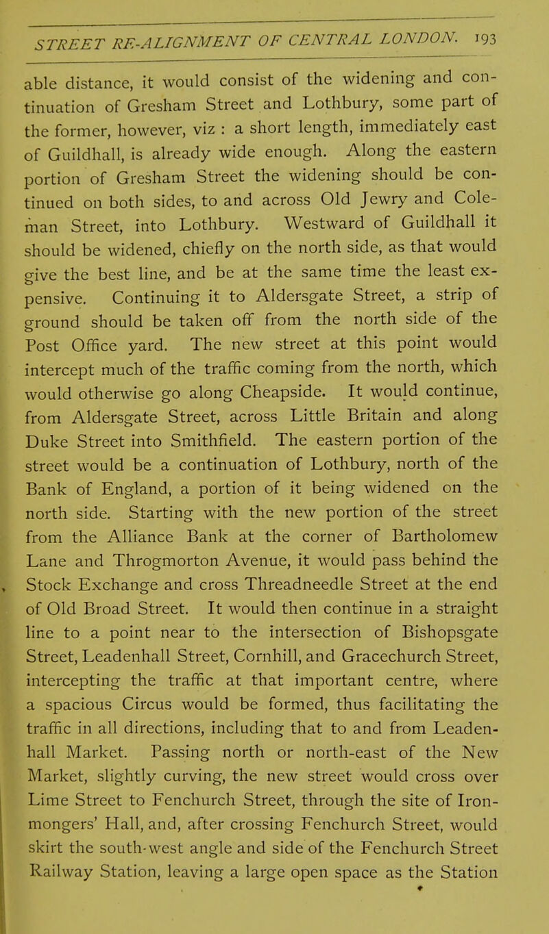 able distance, it would consist of the widening and con- tinuation of Gresham Street and Lothbury, some part of the former, however, viz : a short length, immediately east of Guildhall, is already wide enough. Along the eastern portion of Gresham Street the widening should be con- tinued on both sides, to and across Old Jewry and Cole- man Street, into Lothbury. Westward of Guildhall it should be widened, chiefly on the north side, as that would p-ive the best line, and be at the same time the least ex- pensive. Continuing it to Aldersgate Street, a strip of eround should be taken off from the north side of the Post Ofhce yard. The new street at this point would intercept much of the traffic coming from the north, which would otherwise go along Cheapside. It would continue, from Aldersgate Street, across Little Britain and along Duke Street into Smithfield. The eastern portion of the street would be a continuation of Lothbury, north of the Bank of England, a portion of it being widened on the north side. Starting with the new portion of the street from the Alliance Bank at the corner of Bartholomew Lane and Throgmorton Avenue, it would pass behind the Stock Exchange and cross Threadneedle Street at the end of Old Broad Street. It would then continue in a straight line to a point near to the intersection of Bishopsgate Street, Leadenhall Street, Cornhill, and Gracechurch Street, intercepting the traffic at that important centre, where a spacious Circus would be formed, thus facilitating the traffic in all directions, including that to and from Leaden- hall Market. Passing north or north-east of the New Market, slightly curving, the new street would cross over Lime Street to Fenchurch Street, through the site of Iron- mongers' Hall, and, after crossing Fenchurch Street, would skirt the south-west angle and side of the Fenchurch Street Railway Station, leaving a large open space as the Station