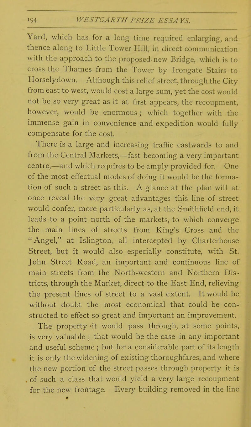 Yard, which has for a long time required enlarging, and thence along to Little Tower Hill, in direct communication with the approach to the proposed-new Bridge, which is to cross the Thames from the Tower by Irongate Stairs to Horselydown. Although this relief street, through the City from east to west, would cost a large sum, yet the cost would not be so very great as it at first appears, the recoupment, however, would be enormous; which together with the immense gain in convenience and expedition would fully compensate for the cost. There is a large and increasing traffic eastwards to and from the Central Markets,—fast becoming a very important centre,—and which requires to be amply provided for. One of the most effectual modes of doing it would be the forma- tion of such a street as this. A glance at the plan will at once reveal the very great advantages this line of street would confer, more particularly as, at the Smithfield end, it leads to a point north of the markets, to which converge the main lines of streets from King's Cross and the Angel, at Islington, all intercepted by Charterhouse Street, but it would also especially constitute, with St. John Street Road, an important and continuous line of main streets from the North-western and Northern Dis- tricts, through the Market, direct to the East End, relieving the present lines of street to a vast extent. It would be without doubt the most economical that could be con- structed to effect so great and important an improvement. The property -it would pass through, at some points, is very valuable ; that would be the case in any important and useful scheme ; but for a considerable part of its length it is only the widening of existing thoroughfares, and where the new portion of the street passes through property it is . of such a class that would yield a very large recoupment for the new frontage. Every building removed in the line