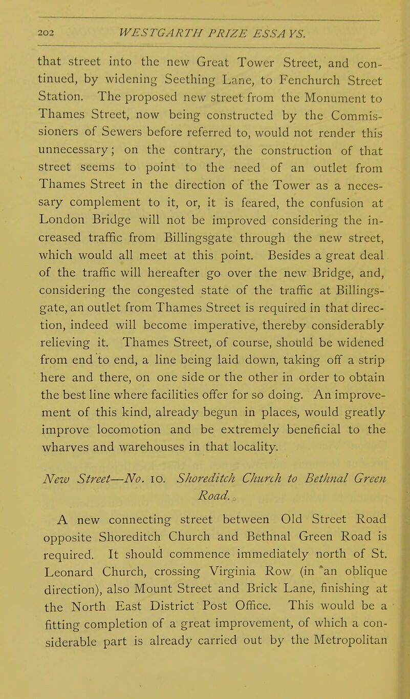 that street into the new Great Tower Street, and con- tinued, by widening Seething Lane, to Fenchurch Street Station. The proposed new street from the Monument to Thames Street, now being constructed by the Commis- sioners of Sewers before referred to, would not render this unnecessary; on the contrary, the construction of that street seems to point to the need of an outlet from Thames Street in the direction of the Tower as a neces- sary complement to it, or, it is feared, the confusion at London Bridge will not be improved considering the in- creased traffic from Billingsgate through the new street, which would all meet at this point. Besides a great deal of the traffic will hereafter go over the new Bridge, and, considering the congested state of the traffic at Billings- gate, an outlet from Thames Street is required in that direc- tion, indeed will become imperative, thereby considerably relieving it. Thames Street, of course, should be widened from end to end, a line being laid down, taking off a strip here and there, on one side or the other in order to obtain the best line where facilities offer for so doing. An improve- ment of this kind, already begun in places, would greatly improve locomotion and be extremely beneficial to the wharves and warehouses in that locality. New Street—No. lo. Shoreditch Church to BetJinal Green Road., A new connecting street between Old Street Road opposite Shoreditch Church and Bethnal Green Road is required. It should commence immediately north of St. Leonard Church, crossing Virginia Row (in *an oblique direction), also Mount Street and Brick Lane, finishing at the North East District Post Office. This would be a fitting completion of a great improvement, of which a con- siderable part is already carried out by the Metropolitan