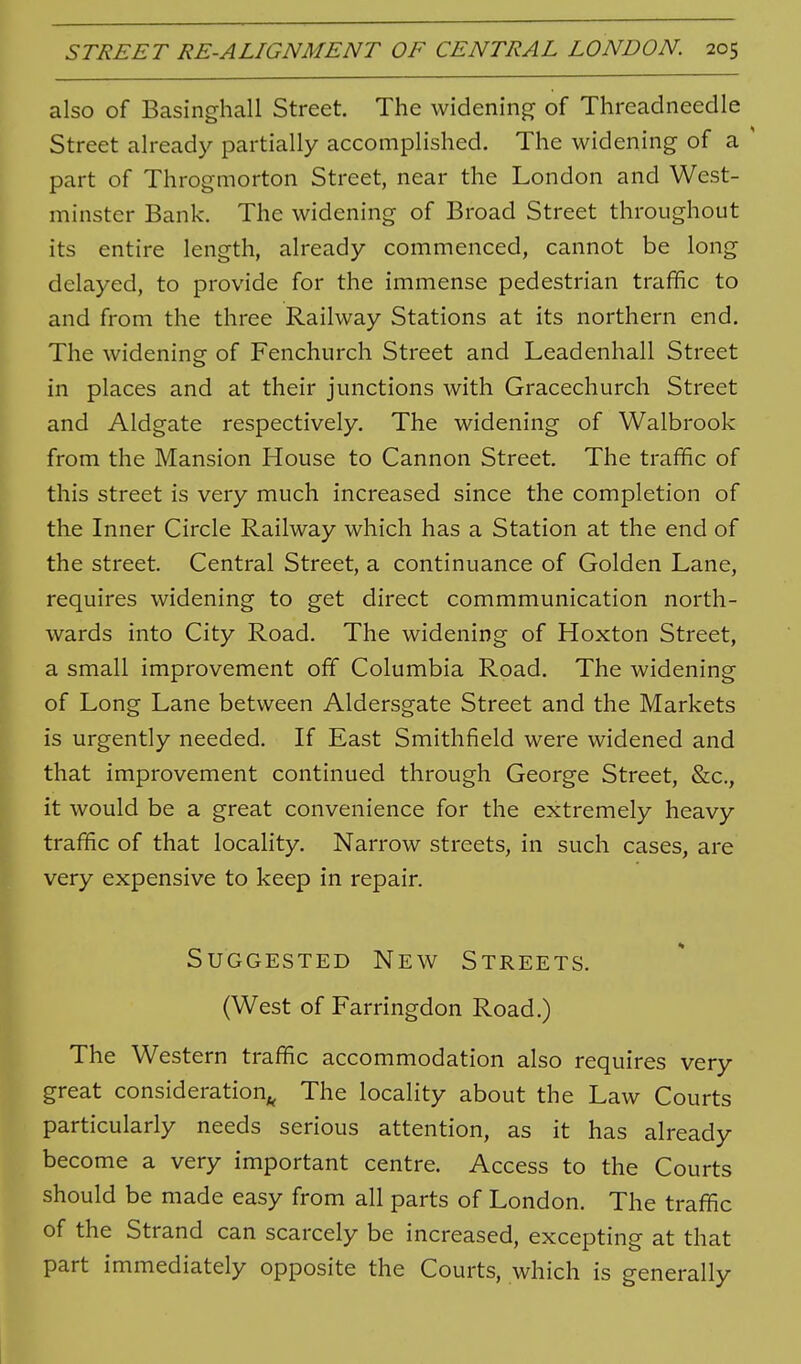 also of Basinghall Street. The widening of Threadneedle Street already partially accomplished. The widening of a ' part of Throgmorton Street, near the London and West- minster Bank. The widening of Broad Street throughout its entire length, already commenced, cannot be long delayed, to provide for the immense pedestrian traffic to and from the three Railway Stations at its northern end. The widening of Fenchurch Street and Leadenhall Street in places and at their junctions with Gracechurch Street and Aldgate respectively. The widening of Walbrook from the Mansion House to Cannon Street. The traffic of this street is very much increased since the completion of the Inner Circle Railway which has a Station at the end of the street. Central Street, a continuance of Golden Lane, requires widening to get direct commmunication north- wards into City Road. The widening of Hoxton Street, a small improvement off Columbia Road. The widening of Long Lane between Aldersgate Street and the Markets is urgently needed. If East Smithfield were widened and that improvement continued through George Street, &c., it would be a great convenience for the extremely heavy traffic of that locality. Narrow streets, in such cases, are very expensive to keep in repair. Suggested New Streets. (West of Farringdon Road.) The Western traffic accommodation also requires very great consideration^ The locality about the Law Courts particularly needs serious attention, as it has already become a very important centre. Access to the Courts should be made easy from all parts of London. The traffic of the Strand can scarcely be increased, excepting at that part immediately opposite the Courts, which is generally