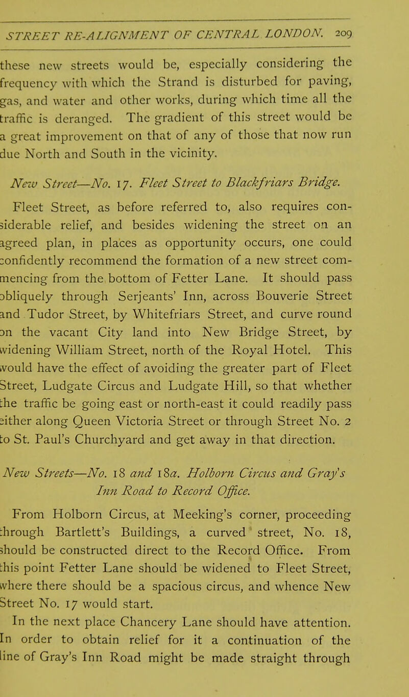 these new streets would be, especially considering the frequency with which the Strand is disturbed for paving, gas, and water and other works, during which time all the traffic is deranged. The gradient of this street would be a great improvement on that of any of those that now run due North and South in the vicinity. Nezv Street—No. 17. Fleet Street to Blackfriars Bridge. Fleet Street, as before referred to, also requires con- siderable relief, and besides widening the street on an agreed plan, in places as opportunity occurs, one could :onfidently recommend the formation of a new street com- mencing from the bottom of Fetter Lane. It should pass obliquely through Serjeants' Inn, across Bouverie Street and Tudor Street, by Whitefriars Street, and curve round 3n the vacant City land into New Bridge Street, by widening William Street, north of the Royal Hotel. This tvould have the effect of avoiding the greater part of Fleet Street, Ludgate Circus and Ludgate Hill, so that whether the traffic be going east or north-east it could readily pass either along Queen Victoria Street or through Street No. 2 to St. Paul's Churchyard and get away in that direction. New Streets—No. 18 and \Za. Holborn Circus and Grays Inn Road to Record Office. From Holborn Circus, at Meeking's corner, proceeding through Bartlett's Buildings, a curved street. No. 18, should be constructed direct to the Record Office. From this point Fetter Lane should be widened to Fleet Street, where there should be a spacious circus, and whence New Street No. 17 would start. In the next place Chancery Lane should have attention. In order to obtain relief for it a continuation of the line of Gray's Inn Road might be made straight through