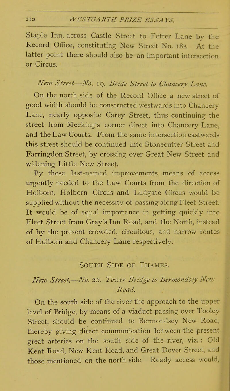 Staple Inn, across Castle Street to Fetter Lane by the Record Office, constituting New Street No. i8a. At the latter point there should also be an important intersection or Circus. Neiv Street—No. 19. Bride Street to Chancery Lane. On the north side of the Record Office a new street of good width should be constructed westwards into Chancery- Lane, nearly opposite Carey Street, thus continuing the street from Meeking's corner direct into Chancery Lane, and the Law Courts. From the same intersection eastwards this street should be continued into Stonecutter Street and Farringdon Street, by crossing over Great New Street and widening Little New Street. By these last-named improvements means of access urgently needed to the Law Courts from the direction of Holborn, Holborn Circus and Ludgate Circus would be supplied without the necessity of passing along Fleet Street. It would be of equal importance in getting quickly into Fleet Street from Gray's Inn Road, and the North, instead of by the present crowded, circuitous, and narrow routes of Holborn and Chancery Lane respectively. South Side of Thames. New Street.—No. 20. Tower Bridge to Bermondsey Netv Road. On the south side of the river the approach to the upper level of Bridge, by means of a viaduct passing over Tooley Street, should be continued to Bermondsey New Road, thereby giving direct communication between the present great arteries on the south side of the river, viz. : Old Kent Road, New Kent Road, and Great Dover Street, and those mentioned on the north side. Ready access would,