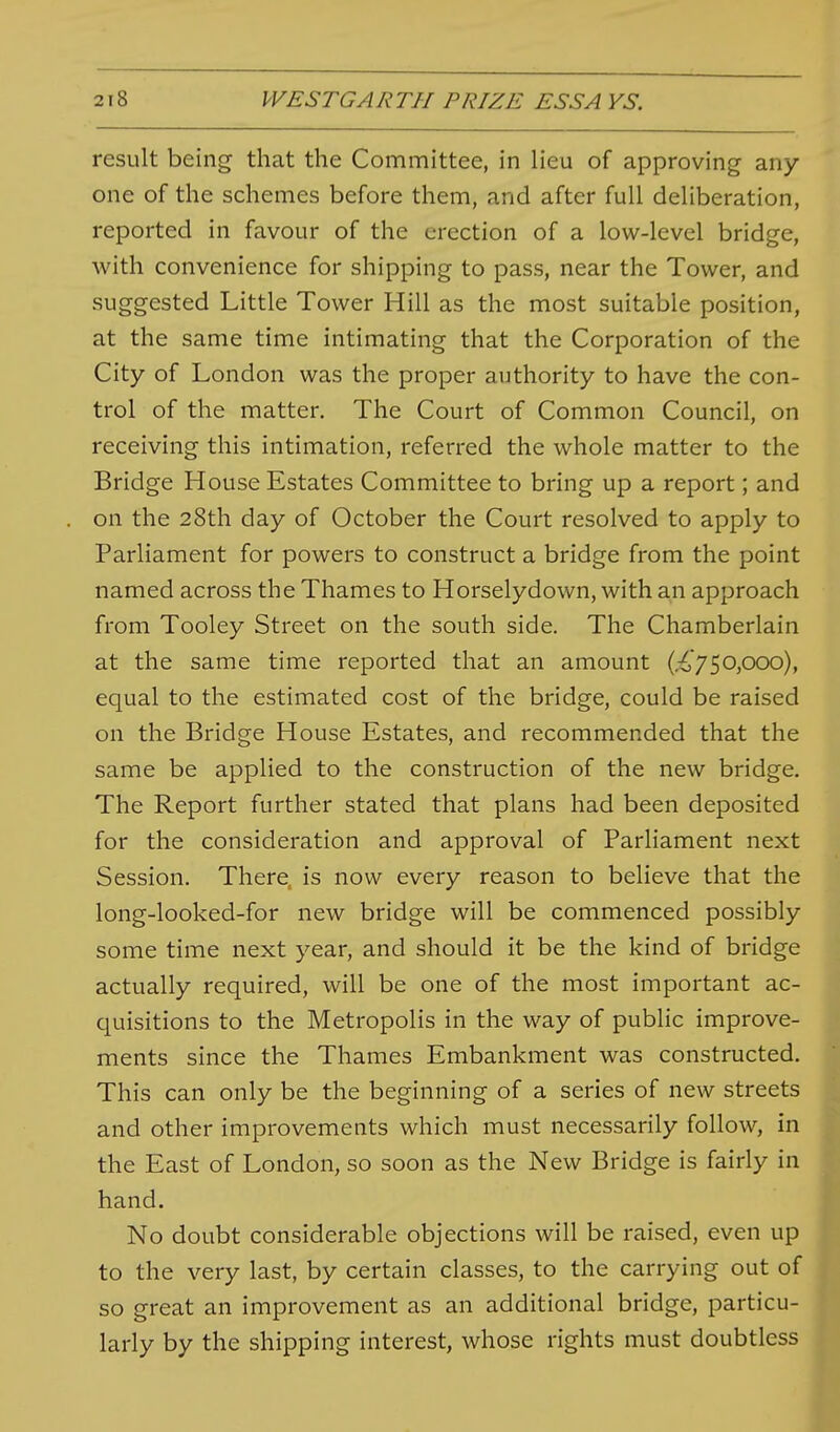 result being that the Committee, in lieu of approving any- one of the schemes before them, and after full deliberation, reported in favour of the erection of a low-level bridge, with convenience for shipping to pass, near the Tower, and suggested Little Tower Hill as the most suitable position, at the same time intimating that the Corporation of the City of London was the proper authority to have the con- trol of the matter. The Court of Common Council, on receiving this intimation, referred the whole matter to the Bridge House Estates Committee to bring up a report; and on the 28th day of October the Court resolved to apply to Parliament for powers to construct a bridge from the point named across the Thames to Horselydown, with an approach from Tooley Street on the south side. The Chamberlain at the same time reported that an amount (,:^,750,ooo), equal to the estimated cost of the bridge, could be raised on the Bridge House Estates, and recommended that the same be applied to the construction of the new bridge. The Report further stated that plans had been deposited for the consideration and approval of Parliament next Session. There, is now every reason to believe that the long-looked-for new bridge will be commenced possibly some time next year, and should it be the kind of bridge actually required, will be one of the most important ac- quisitions to the Metropolis in the way of public improve- ments since the Thames Embankment was constructed. This can only be the beginning of a series of new streets and other improvements which must necessarily follow, in the East of London, so soon as the New Bridge is fairly in hand. No doubt considerable objections will be raised, even up to the very last, by certain classes, to the carrying out of so great an improvement as an additional bridge, particu- larly by the shipping interest, whose rights must doubtless