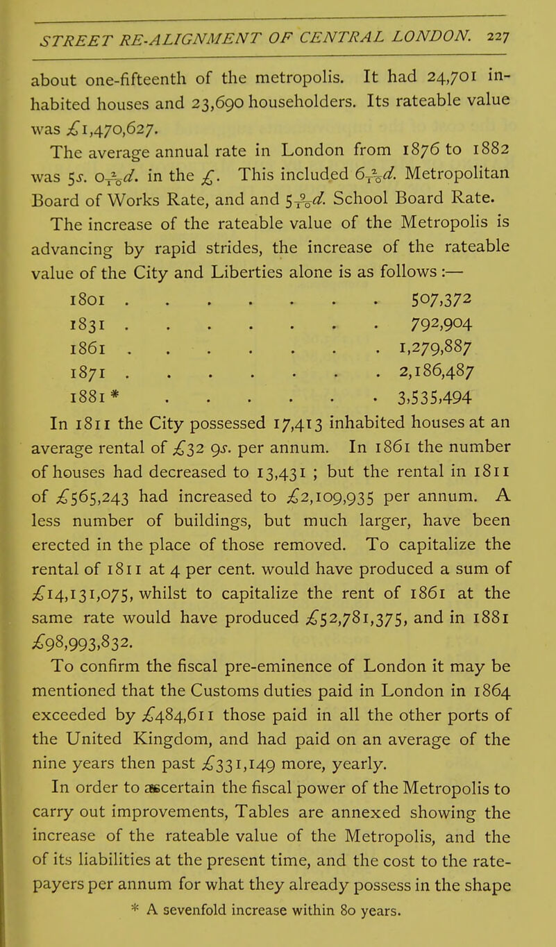 about one-fifteenth of the metropolis. It had 24,701 in- habited houses and 23,690 householders. Its rateable value was ;^1,470,627. The average annual rate in London from 1876 to 1882 was 5J. 0-j-\^/. in the £. This included Metropolitan Board of Works Rate, and and ^^d. School Board Rate. The increase of the rateable value of the Metropolis is advancing by rapid strides, the increase of the rateable value of the City and Liberties alone is as follows :— 1801 507,372 1831 792,904 1861 . 1,279,887 1871 2,186,487 1881* 3,535,494 In 1811 the City possessed 17,413 inhabited houses at an average rental of ^^32 <^s. per annum. In 1861 the number of houses had decreased to 13,431 ; but the rental in 1811 of ;^565,243 had increased to ;^2,109,935 per annum. A less number of buildings, but much larger, have been erected in the place of those removed. To capitalize the rental of 1811 at 4 per cent, would have produced a sum of ;^I4,131,075, whilst to capitalize the rent of 1861 at the same rate would have produced ;^^52,781,375, and in 1881 ;^98,993,832. To confirm the fiscal pre-eminence of London it may be mentioned that the Customs duties paid in London in 1864 exceeded by ;£484,6ii those paid in all the other ports of the United Kingdom, and had paid on an average of the nine years then past ^^331,149 more, yearly. In order to ascertain the fiscal power of the Metropolis to carry out improvements. Tables are annexed showing the increase of the rateable value of the Metropolis, and the of its liabilities at the present time, and the cost to the rate- payers per annum for what they already possess in the shape