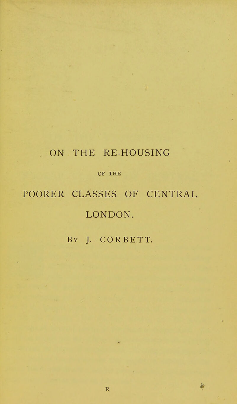 ON THE RE-HOUSING OF THE POORER CLASSES OF CENTRAL LONDON. By J. CORBETT. R