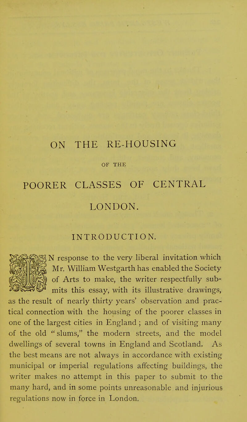 OF THE POORER CLASSES OF CENTRAL LONDON. INTRODUCTION. N response to the very liberal invitation which Mr. William Westgarth has enabled the Society of Arts to make, the writer respectfully sub- mits this essay, with its illustrative drawings, as the result of nearly thirty years' observation and prac- tical connection with the housing of the poorer classes in one of the largest cities in England ; and of visiting many of the old  slums, the modern streets, and the model dwellings of several towns in England and Scotland. As the best means are not always in accordance with existing municipal or imperial regulations affecting buildings, the writer makes no attempt in this paper to submit to the many hard, and in some points unreasonable and injurious regulations now in force in London.