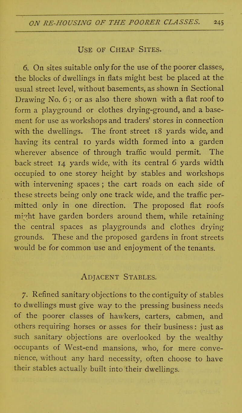 Use of Cheap Sites. 6, On sites suitable only for the use of the poorer classes, the blocks of dwellings in flats might best be placed at the usual street level, without basements, as shown in Sectional Drawing No. 6 ; or as also there shown with a flat roof to form a playground or clothes drying-ground, and a base- ment for use as workshops and traders' stores in connection with the dwellings. The front street 18 yards wide, and having its central 10 yards width formed into a garden wherever absence of through traffic would permit. The back street 14 yards wide, with its central 6 yards width occupied to one storey height by stables and workshops with intervening spaces ; the cart roads on each side of these streets being only one track wide, and the traffic per- mitted only in one direction. The proposed flat roofs mi'rht have garden borders around them, while retaining the central spaces as playgrounds and clothes drying grounds. These and the proposed gardens in front streets would be for common use and enjoyment of the tenants. Adjacent Stables. 7. Refined sanitary objections to the contiguity of stables to dwellings must give way to the pressing business needs of the poorer classes of hawkers, carters, cabmen, and others requiring horses or asses for their business: just as such sanitary objections are overlooked by the wealthy occupants of West-end mansions, who, for mere conve- nience, without any hard necessity, often choose to have their stables actually built into their dwellings.