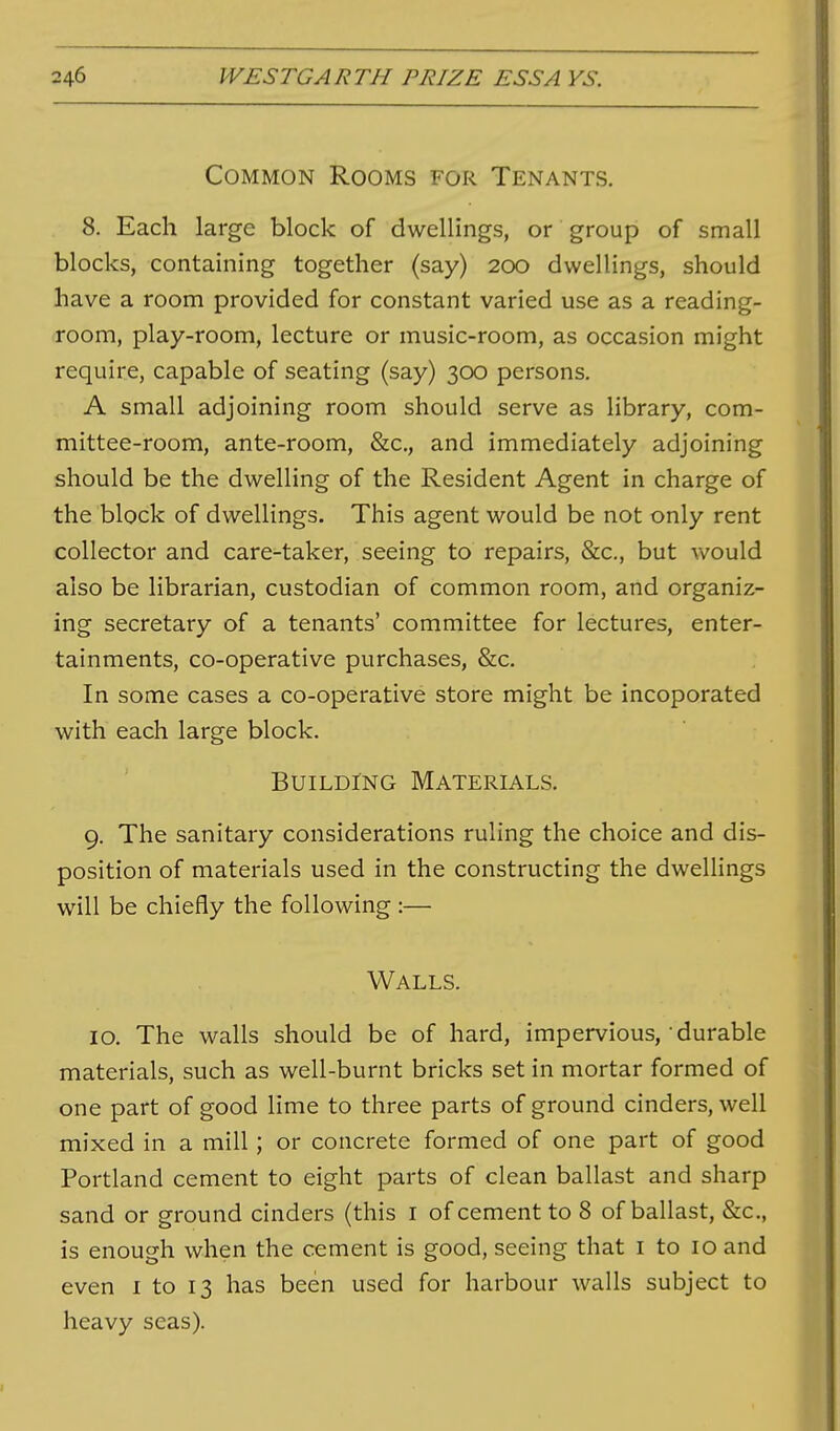 Common Rooms for Tenants. 8. Each large block of dwellings, or group of small blocks, containing together (say) 200 dwellings, should have a room provided for constant varied use as a reading- room, play-room, lecture or music-room, as occasion might require, capable of seating (say) 300 persons. A small adjoining room should serve as library, com- mittee-room, ante-room, &c., and immediately adjoining should be the dwelling of the Resident Agent in charge of the block of dwellings. This agent would be not only rent collector and care-taker, seeing to repairs, &c., but vv^ould also be librarian, custodian of common room, and organiz- ing secretary of a tenants' committee for lectures, enter- tainments, co-operative purchases, &c. In some cases a co-operative store might be incoporated with each large block. Building Materials. 9. The sanitary considerations ruling the choice and dis- position of materials used in the constructing the dwellings will be chiefly the following :— Walls. 10. The walls should be of hard, impervious, durable materials, such as well-burnt bricks set in mortar formed of one part of good lime to three parts of ground cinders, well mixed in a mill; or concrete formed of one part of good Portland cement to eight parts of clean ballast and sharp sand or ground cinders (this i of cement to 8 of ballast, &c., is enough when the cement is good, seeing that i to 10 and even i to 13 has been used for harbour walls subject to heavy seas).