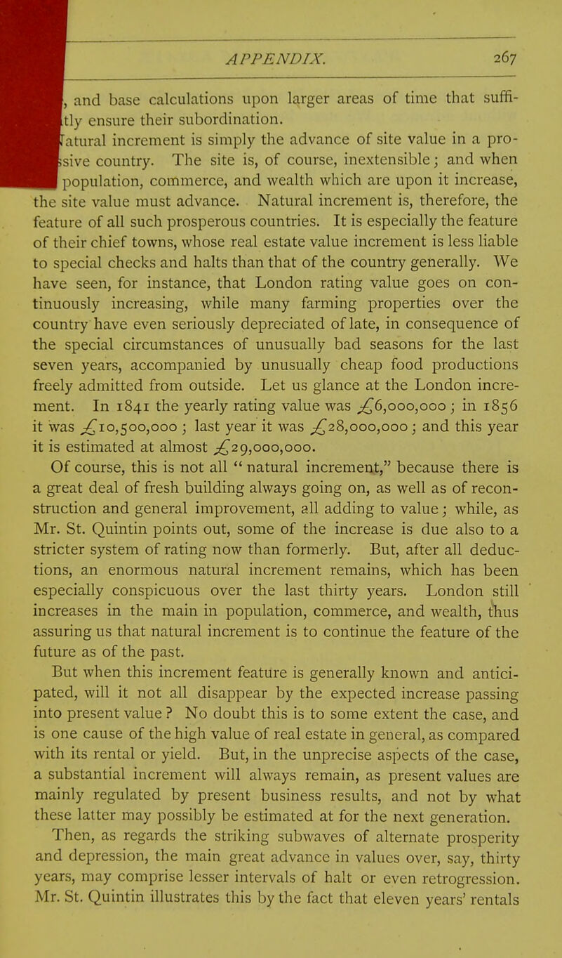 and base calculations upon larger areas of time that suffi- tly ensure their subordination. atural increment is simply the advance of site value in a pro- sive country. The site is, of course, inextensible; and when population, commerce, and wealth which are upon it increase, the site value must advance. Natural increment is, therefore, the feature of all such prosperous countries. It is especially the feature of their chief towns, whose real estate value increment is less Hable to special checks and halts than that of the country generally. We have seen, for instance, that London rating value goes on con- tinuously increasing, while many farming properties over the country have even seriously depreciated of late, in consequence of the special circumstances of unusually bad seasons for the last seven years, accompanied by unusually cheap food productions freely admitted from outside. Let us glance at the London incre- ment. In 1841 the yearly rating value was ;^6,ooo,ooo ; in 1856 it was 10,500,000 ; last year it was ;!^28,ooo,ooo j and this year it is estimated at almost ;!^2g,000,000. Of course, this is not all  natural increment, because there is a great deal of fresh building always going on, as well as of recon- struction and general improvement, all adding to value; while, as Mr. St. Quintin points out, some of the increase is due also to a stricter system of rating now than formerly. But, after all deduc- tions, an enormous natural increment remains, which has been especially conspicuous over the last thirty years. London still increases in the main in population, commerce, and wealth, thus assuring us that natural increment is to continue the feature of the future as of the past. But when this increment feature is generally known and antici- pated, will it not all disappear by the expected increase passing into present value ? No doubt this is to some extent the case, and is one cause of the high value of real estate in general, as compared with its rental or yield. But, in the unprecise aspects of the case, a substantial increment will always remain, as present values are mainly regulated by present business results, and not by what these latter may possibly be estimated at for the next generation. Then, as regards the striking subwaves of alternate prosperity and depression, the main great advance in values over, say, thirty years, may comprise lesser intervals of halt or even retrogression, Mr. St. Quintin illustrates this by the fact that eleven years' rentals