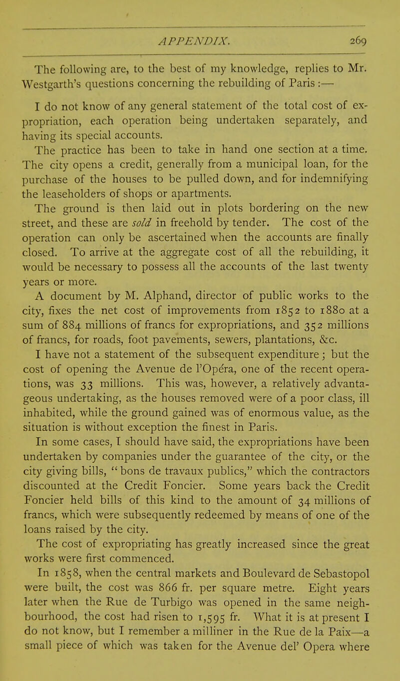 The following are, to the best of my knowledge, replies to Mr. Westgarth's questions concerning the rebuilding of Paris :— I do not know of any general statement of the total cost of ex- propriation, each operation being undertaken separately, and having its special accounts. The practice has been to take in hand one section at a time. The city opens a credit, generally from a municipal loan, for the purchase of the houses to be pulled down, and for indemnifying the leaseholders of shops or apartments. The ground is then laid out in plots bordering on the new street, and these are sold in freehold by tender. The cost of the operation can only be ascertained when the accounts are finally closed. To arrive at the aggregate cost of all the rebuilding, it would be necessary to possess all the accounts of the last twenty years or more. A document by M. Alphand, director of public works to the city, fixes the net cost of improvements from 1852 to 1880 at a sum of 884 millions of francs for expropriations, and 352 millions of francs, for roads, foot pavements, sewers, plantations, &c. I have not a statement of the subsequent expenditure; but the cost of opening the Avenue de I'Opera, one of the recent opera- tions, was 33 millions. This was, however, a relatively advanta- geous undertaking, as the houses removed were of a poor class, ill inhabited, while the ground gained was of enormous value, as the situation is without exception the finest in Paris. In some cases, T should have said, the expropriations have been undertaken by companies under the guarantee of the city, or the city giving bills,  bons de travaux publics, which the contractors discounted at the Credit Foncier. Some years back the Credit Foncier held bills of this kind to the amount of 34 millions of francs, which were subsequently redeemed by means of one of the loans raised by the city. The cost of expropriating has greatly increased since the great works were first commenced. In 1858, when the central markets and Boulevard de Sebastopol were built, the cost was 866 fr. per square metre. Eight years later when the Rue de Turbigo was opened in the same neigh- bourhood, the cost had risen to 1,595 ^J- What it is at present I do not know, but I remember a miUiner in the Rue de la Paix—a small piece of which was taken for the Avenue del' Opera where