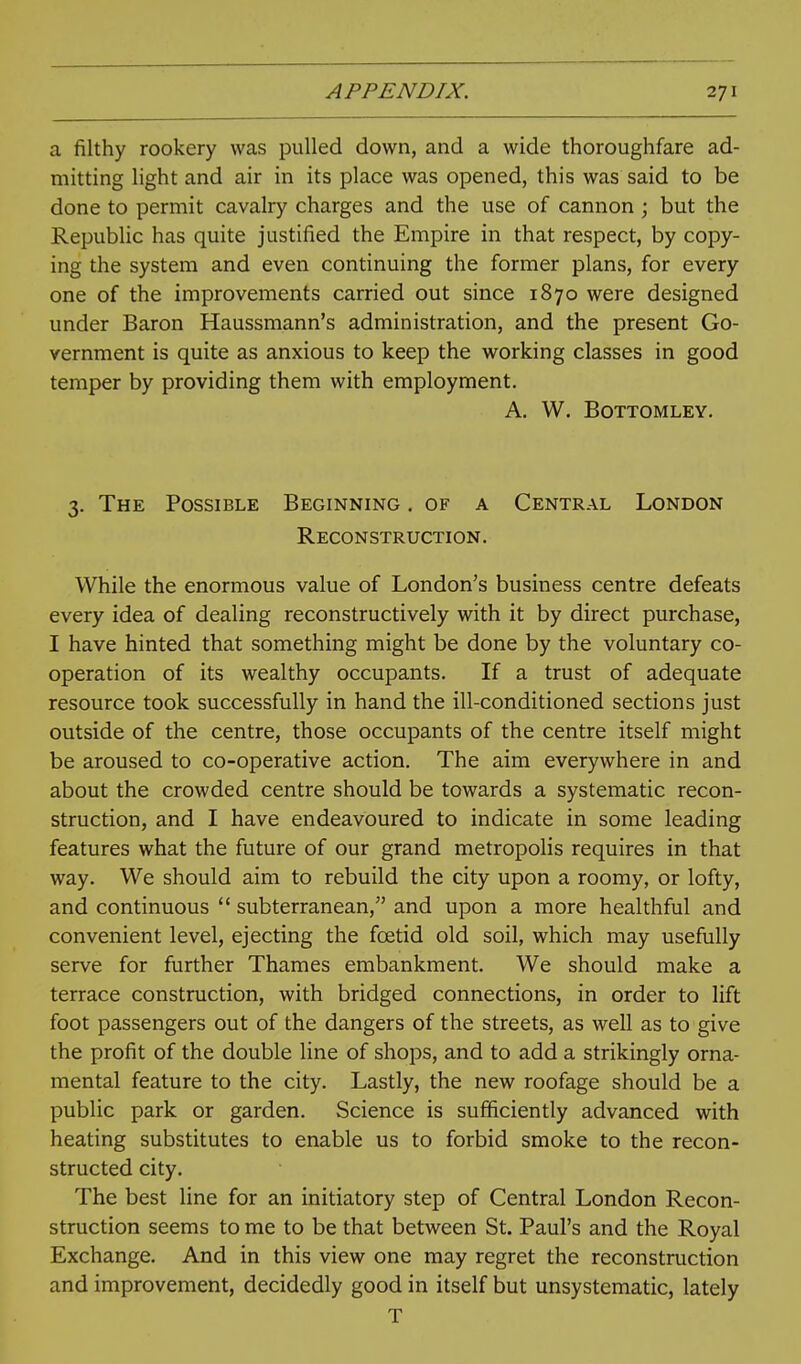a filthy rookery was pulled down, and a wide thoroughfare ad- mitting light and air in its place was opened, this was said to be done to permit cavalry charges and the use of cannon ; but the Republic has quite justified the Empire in that respect, by copy- ing the system and even continuing the former plans, for every one of the improvements carried out since 1870 were designed under Baron Haussmann's administration, and the present Go- vernment is quite as anxious to keep the working classes in good temper by providing them with employment. a. w. bottomley. 3. The Possible Beginning . of a Central London Reconstruction. While the enormous value of London's business centre defeats every idea of dealing reconstructively with it by direct purchase, I have hinted that something might be done by the voluntary co- operation of its wealthy occupants. If a trust of adequate resource took successfully in hand the ill-conditioned sections just outside of the centre, those occupants of the centre itself might be aroused to co-operative action. The aim everywhere in and about the crowded centre should be towards a systematic recon- struction, and I have endeavoured to indicate in some leading features what the future of our grand metropolis requires in that way. We should aim to rebuild the city upon a roomy, or lofty, and continuous  subterranean, and upon a more healthful and convenient level, ejecting the foetid old soil, which may usefully serve for further Thames embankment. We should make a terrace construction, with bridged connections, in order to lift foot passengers out of the dangers of the streets, as well as to give the profit of the double line of shops, and to add a strikingly orna- mental feature to the city. Lastly, the new roofage should be a public park or garden. Science is sufficiently advanced with heating substitutes to enable us to forbid smoke to the recon- structed city. The best line for an initiatory step of Central London Recon- struction seems to me to be that between St. Paul's and the Royal Exchange. And in this view one may regret the reconstruction and improvement, decidedly good in itself but unsystematic, lately T