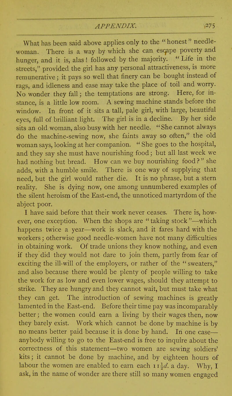 What has been said above appHes only to the  honest needle- woman. There is a way by which she can escjape poverty and hunger, and it is, alas ! followed by the majority.  Life in the streets, provided the girl has any personal attractiveness, is more remunerative; it pays so well that finery can be bought instead of rags, and idleness and ease may take the place of toil and worry. No wonder they fall; the temptations are strong. Here, for in- stance, is a little low room. A sewing machine stands before the window. In front of it sits a tall, pale girl, with large, beautiful eyes, full of brilliant light. The girl is in a decline. By her side sits an old woman, also busy with her needle.  She cannot always do the machine-sewing now, she faints away so often, the old woman says, looking at her companion.  She goes to the hospital, and they say she must have nourishing food; but all last week we had nothing but bread. How can we buy nourishing food? she adds, with a humble smile. There is one way of supplying that need, but the girl would rather die. It is no phrase, but a stern reality. She is dying now, one among unnumbered examples of the silent heroism of the East-end, the unnoticed martyrdom of the abject poor. I have said before that their work never ceases. There is, how- ever, one exception. When the shops are  taking stock —which happens twice a year—work is slack, and it fares hard with the workers; otherwise good needle-women have not many difficulties in obtaining work. Of trade unions they know nothing, and even if they did they would not dare to join them, partly from fear of exciting the ill-will of the employers, or rather of the  sweaters, and also because there would be plenty of people willing to take the work for as low and even lower wages, should they attempt to strike. They are hungry and they cannot wait, but must take what they can get. The introduction of sewing machines is greatly lamented in the East-end. Before their time pay was incomparably better; the women could earn a living by their wages then, now they barely exist. Work which cannot be done by machine is by no means better paid because it is done by hand. In one case— anybody willing to go to the East-end is free to inquire about the correctness of this statement—two women are sewing soldiers' kits; it cannot be done by machine, and by eighteen hours of labour the women are enabled to earn each \ \\d. a day. Why, I ask, in the name of wonder are there still so many women engaged