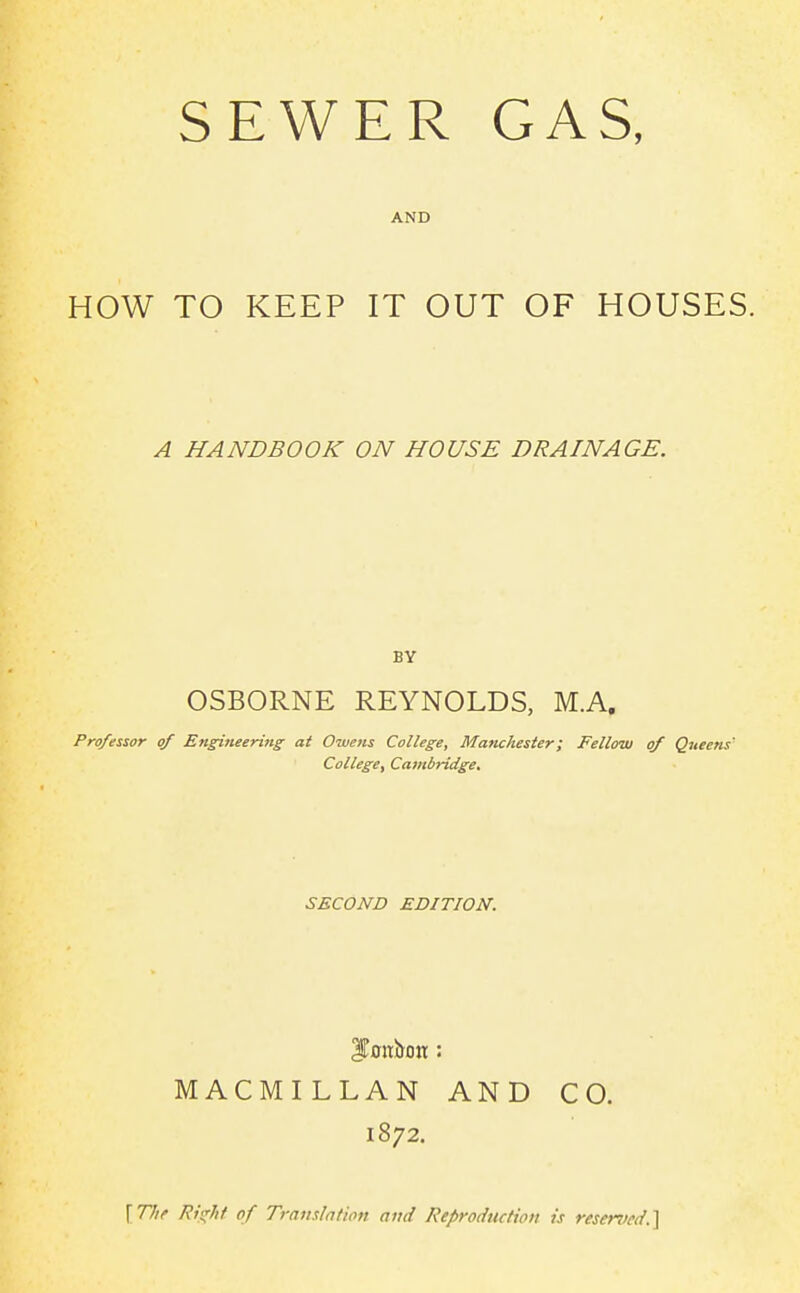 AND HOW TO KEEP IT OUT OF HOUSES. A HANDBOOK ON HOUSE DRAINAGE. BY OSBORNE REYNOLDS, M.A. Professor of Engi7ieering at Owens College, Manchester; Fellow of Queens' College, Cambridge. SECOND EDITION. MACMILLAN AND CO. 1872. \The /?>X'/i/ of Translntion and Reproduction is resenied.]