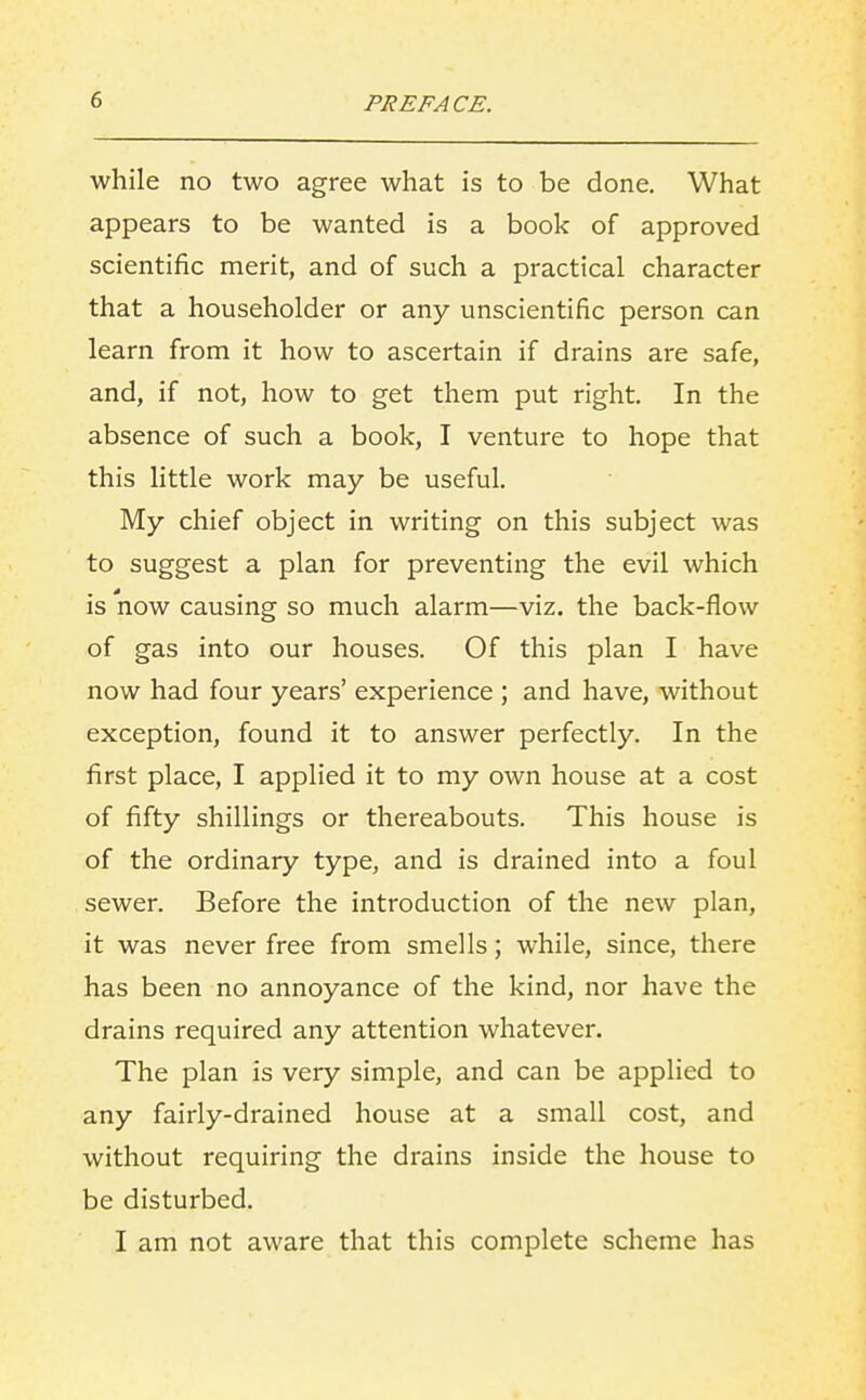 while no two agree what is to be done. What appears to be wanted is a book of approved scientific merit, and of such a practical character that a householder or any unscientific person can learn from it how to ascertain if drains are safe, and, if not, how to get them put right. In the absence of such a book, I venture to hope that this little work may be useful. My chief object in writing on this subject was to suggest a plan for preventing the evil which is now causing so much alarm—viz. the back-flow of gas into our houses. Of this plan I have now had four years' experience ; and have, without exception, found it to answer perfectly. In the first place, I applied it to my own house at a cost of fifty shillings or thereabouts. This house is of the ordinary type, and is drained into a foul sewer. Before the introduction of the new plan, it was never free from smells; while, since, there has been no annoyance of the kind, nor have the drains required any attention whatever. The plan is very simple, and can be applied to any fairly-drained house at a small cost, and without requiring the drains inside the house to be disturbed. I am not aware that this complete scheme has