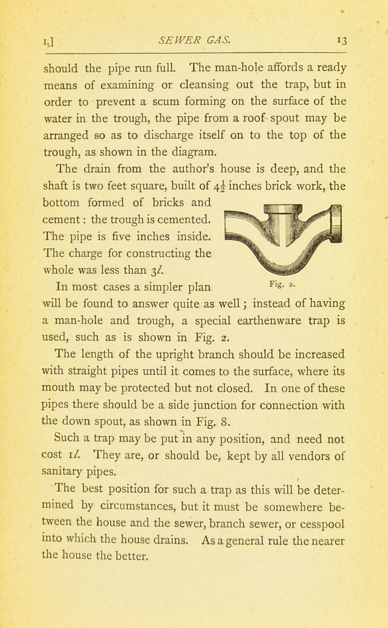 should the pipe run full. The man-hole affords a ready means of examining or cleansing out the trap, but in order to prevent a scum forming on the surface of the water in the trough, the pipe from a roof spout may be arranged so as to discharge itself on to the top of the trough, as shown in the diagram. The drain from the author's house is deep, and the shaft is two feet square, built of 4I inches brick work, the bottom formed of bricks and cement: the trough is cemented. The pipe is five inches inside. The charge for constructing the whole was less than 3/. In most cases a simpler plan will be found to answer quite as wellinstead of having a man-hole and trough, a special earthenware trap is used, such as is shown in Fig. 2. The length of the upright branch should be increased with straight pipes until it comes to the surface, where its mouth may be protected but not closed. In one of these pipes there should be a side junction for connection with the down spout, as shown in Fig. 8. Such a trap may be put in any position, and need not cost i/. They are, or should be, kept by all vendors of sanitary pipes. The best position for such a trap as this will be deter- mined by circumstances, but it must be somewhere be- tween the house and the sewer, branch sewer, or cesspool into which the house drains. As a general rule the neai-er the house the better.