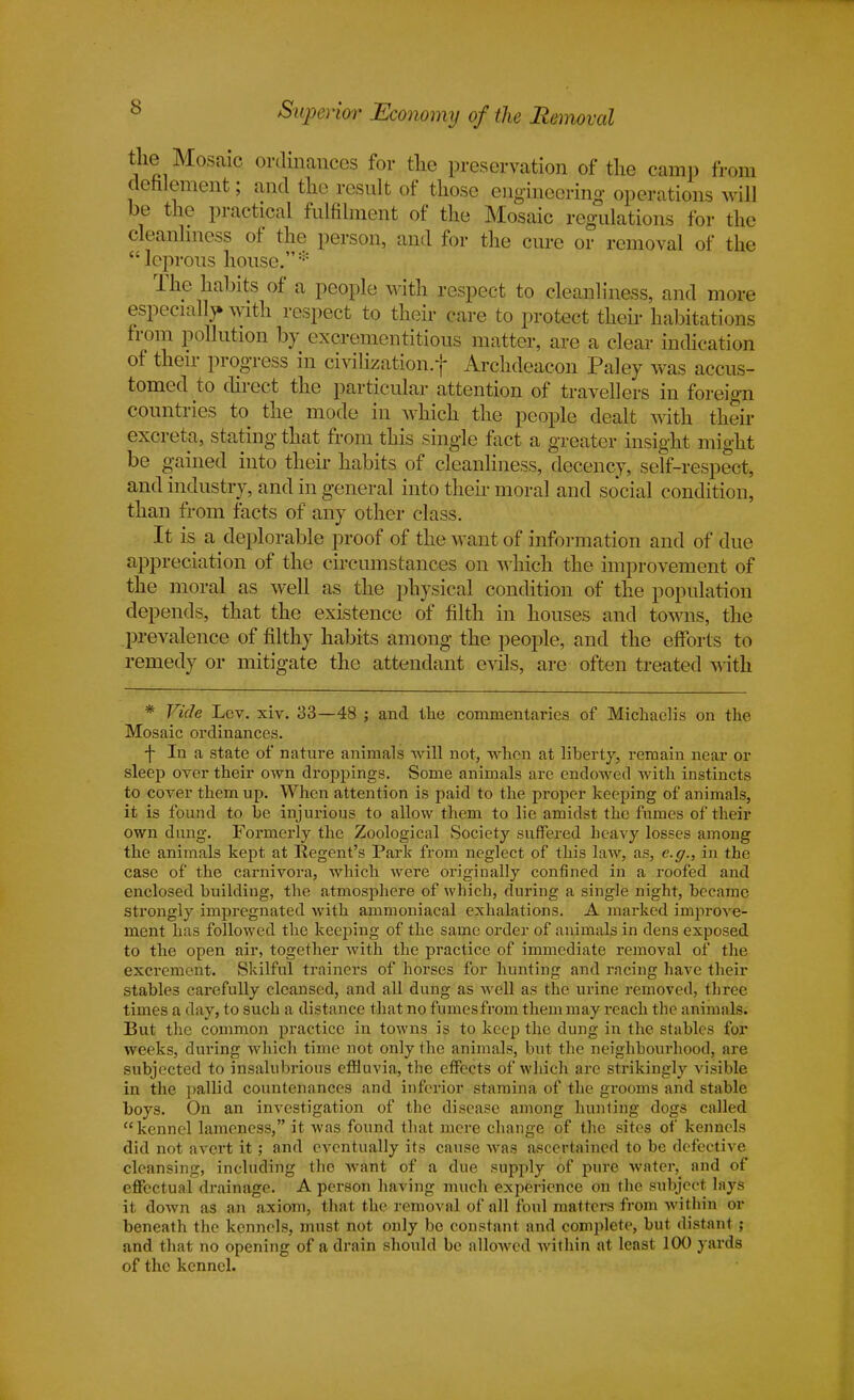 Superior Economy of the Removal the Mosaic ordinances for the preservation of the camp from defilement; and the result of those engineering operations will be the practical fulfilment of the Mosaic regulations for the cleanliness of the person, and for the cure or removal of the  leprous house.:;: The habits of a people with respect to cleanliness, and more especially with respect to their care to protect their habitations from pollution by excrementitious matter, are a clear indication ot their progress in civilization/}- Archdeacon Paley was accus- tomed to direct the particular attention of travellers in foreign countries to the mode in which the people dealt with their excreta, stating that from this single fact a greater insight might be gained into their habits of cleanliness, decency, self-respect, and industry, and in general into their moral and social condition, than from facts of any other class. It is a deplorable proof of the want of information and of due appreciation of the circumstances on which the improvement of the moral as well as the physical condition of the population depends, that the existence of filth in houses and towns, the prevalence of filthy habits among the people, and the efforts to remedy or mitigate the attendant evils, are often treated with * Vide Lev. xiv. 33—48 ; and the commentaries of Micliaelis on the Mosaic ordinances. f In a state of nature animals will not, when at liberty, remain near or sleep over their own droppings. Some animals are endowed with instincts to cover them up. When attention is paid to the proper keeping of animals, it is found to be injurious to allow them to lie amidst the fumes of their own dung. Formerly the Zoological Society suffered heavy losses among the animals kept at Regent's Park from neglect of this law, as, e.g., in the case of the carnivora, which were originally confined in a roofed and enclosed building, the atmosphere of which, during a single night, became strongly impregnated with ammoniacal exhalations. A marked improve- ment has followed the keeping of the same order of animals in dens exposed to the open air, together with the practice of immediate removal of the excrement. Skilful trainers of horses for hunting and racing have their stables carefully cleansed, and all dung as well as the urine removed, three times a day, to such a distance that no fumes from them may reach the animals. But the common practice in towns is to keep the dung in the stables for weeks, during which time not only the animals, but the neighbourhood, are subjected to insalubrious effluvia, the effects of which are strikingly visible in the pallid countenances and inferior stamina of the grooms and stable boys. On an investigation of the disease among hunting dogs called kennel lameness, it was found that mere change of the sites of kennels did not avert it; and eventually its cause was ascertained to be defective cleansing, including the want of a due supply of pure water, and of effectual drainage. A person having much experience on the subject lays it down as an axiom, that the removal of all foul matters from within or beneath the kennels, must not only be constant and complete, but distant ; and that no opening of a drain should be allowed within at least 100 yards of the kennel.