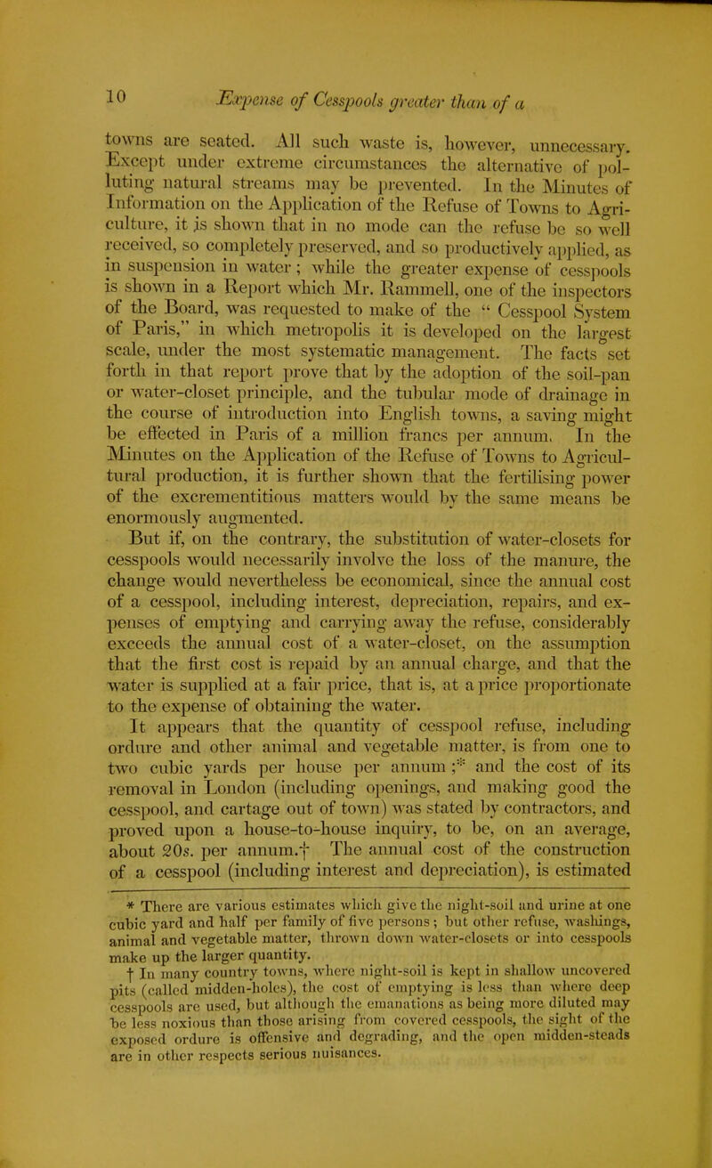 Expense of Cesspools greater than of a towns are seated. All such waste is, however, unnecessary. Except under extreme circumstances the alternative of pol- luting natural streams may be prevented. In the Minutes of I n formation on the Application of the Refuse of Towns to Agri- culture, it is shown that in no mode can the refuse be so well received, so completely preserved, and so productively applied, as in suspension in water; while the greater expense of cesspools is shown in a Report which Mr. Rammell, one of the inspectors of the Board, was requested to make of the  Cesspool System of Paris, in which metropolis it is developed on the largest scale, under the most systematic management. The facts set forth in that report prove that by the adoption of the soil-pan or water-closet principle, and the tubular mode of drainage in the course of introduction into English towns, a saving might be effected in Paris of a million francs per annum, In the Minutes on the Application of the Refuse of Towns to Agricul- tural production, it is further shown that the fertilising power of the excrementitious matters would by the same means be enormously augmented. But if, on the contrary, the substitution of water-closets for cesspools would necessarily involve the loss of the manure, the change would nevertheless be economical, since the annual cost of a cesspool, including interest, depreciation, repairs, and ex- penses of emptying and carrying away the refuse, considerably exceeds the annual cost of a water-closet, on the assumption that the first cost is repaid by an annual charge, and that the water is supplied at a fair price, that is, at a price proportionate to the expense of obtaining the water. It appears that the quantity of cesspool refuse, including ordure and other animal and vegetable matter, is from one to two cubic yards per house per annum ;* and the cost of its removal in London (including openings, and making good the cesspool, and cartage out of town) was stated by contractors, and proved upon a house-to-house inquiry, to be, on an average, about 20s. per annum.f The annual cost of the construction of a cesspool (including interest and depreciation), is estimated * There are various estimates which give the night-soil and urine at one cubic yard and half per family of five persons ; but other refuse, washings, animal and vegetable matter, thrown down water-closets or into cesspools make up the larger quantity. ■j In many country towns, where night-soil is kept in shallow uncovered pits (called midden-holes), the cost of emptying is less than where deep cesspools are used, but although the emanations as being more diluted may be less noxious than those arising from covered cesspools, the sight of the exposed ordure is offensive and degrading, and the open midden-steads are in other respects serious nuisances.