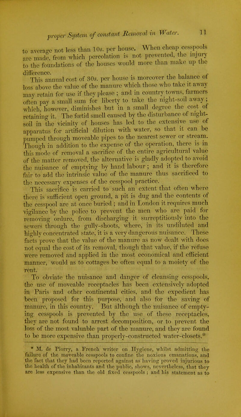 to average not less than 10s. per house. When cheap cesspools are made, from which percolation is not prevented, the injury to the foundations of the houses would more than make up the difference. . J. This annual cost of 30s. per house is moreover the balance ot loss above the value of the manure which those who take it away may retain for use if they please ; and in country towns, farmers often pay a small sum for liberty to take the night-soil away; which, however, diminishes but in a small degree the cost of retaining it. The foetid smell caused by the disturbance of night- soil in the vicinity of houses has led to the extensive use of apparatus for artificial dilution with water, so that it can be pumped through moveable pipes to the nearest sewer or stream. Though in addition to the expense of the operation, there is in this mode of removal a sacrifice of the entire agricultural value of the matter removed, the alternative is gladly adopted to avoid the nuisance of emptying by hand labour; and it is therefore fair to add the intrinsic value of the manure thus sacrificed to the necessary expenses of the cesspool practice. This sacrifice is carried to such an extent that often where there is sufficient open ground, a pit is dug and the contents of the cesspool are at once buried ; and in London it requires much vigilance by the police to prevent the men who are paid for removing ordure, from discharging it surreptitiously into the sewers through, the gully-shoots, where, in its undiluted and highly concentrated state, it is a very dangerous nuisance. These facts prove that the value of the manure as now dealt with does not equal the cost of its removal, though that value, if the refuse were removed and applied in the most economical and efficient manner, would as to cottages be often equal to a moiety of the rent. To obviate the nuisance and danger of cleansing cesspools, the use of moveable receptacles has been extensively adopted in Paris and other continental cities, and the expedient has been proposed for this purpose, and also for the saving of manure, in this country. But although the nuisance of empty- ing cesspools is prevented by the use of these receptacles, they are not found to arrest decomposition, or to prevent the loss of the most valuable part of the manure, and they are found to be more expensive than properly-constructed water-closete.* * M. de Piorry, a French Writer on Hygiene, whilst admitting the failure of the moveable cesspools to confine the noxious emanations, and the fact that they had been reported against as having proved injurious to the health of the inhabitants and the public, shows, nevertheless, that they are less expensive than the old fixed cesspools ; and his statement as to
