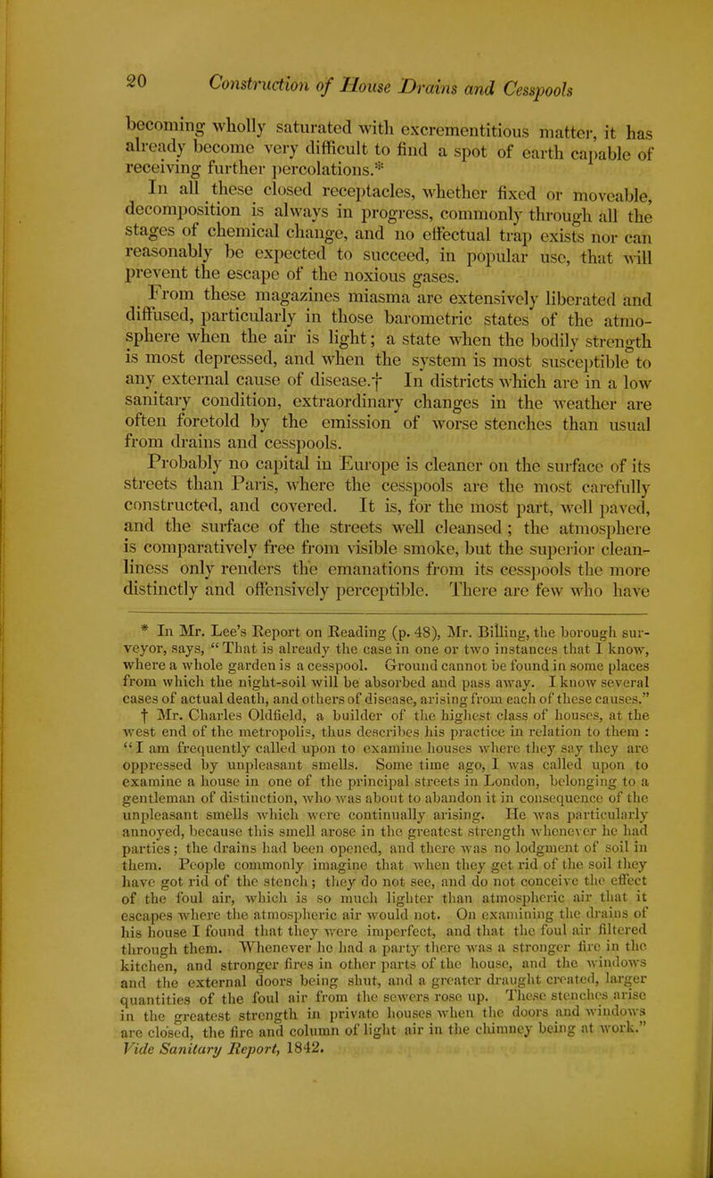 becoming wholly saturated with excrementitious matter, it has already become very difficult to find a spot of earth capable of receiving further percolations.* In all these closed receptacles, whether fixed or moveable, decomposition is always in progress, commonly through all the stages of chemical change, and no effectual trap exists nor can reasonably be expected to succeed, in popular use, that will prevent the escape of the noxious gases. , From these magazines miasma are extensively liberated and diffused, particularly in those barometric states of the atmo- sphere when the air is light; a state when the bodily strength is most depressed, and when the system is most susceptible to any external cause of disease.f In districts which are in a low sanitary condition, extraordinary changes in the weather are often foretold by the emission of worse stenches than usual from drains and cesspools. Probably no capital in Europe is cleaner on the surface of its streets than Paris, where the cesspools are the most carefully constructed, and covered. It is, for the most part, well paved, and the surface of the streets well cleansed ; the atmosphere is comparatively free from visible smoke, but the superior clean- liness only renders the emanations from its cesspools the more distinctly and offensively perceptible. There are few who have * In Mr. Lee's Report on Reading (p. 48), Mr. Billing, the borough sur- veyor, says, That is already the case in one or two instances that I know, where a whole garden is a cesspool. Ground cannot be found in some places from which the night-soil will be absorbed and pass away. I know several cases of actual death, and others of disease, arising from each of these causes. f Mr. Charles Oldfield, a builder of the highest class of houses, at the west end of the metropolis, thus describes his practice in relation to them :  I am frequently called upon to examine houses where they say they are oppressed by unpleasant smells. Some time ago, I was called upon to examine a house in one of the principal streets in London, belonging to a gentleman of distinction, who was about to abandon it in consequence of the unpleasant smells which were continually arising. He was particularly annoyed, because this smell arose in the greatest strength whenever he had parties; the drains had been opened, and there was no lodgment of soil in them. People commonly imagine that when they get rid of the soil they have got rid of the stench; they do not see, and do not conceive the effect of the foul air, which is so much lighter than atmospheric air that it escapes where the atmospheric air would not. On examining the drains of his house I found that they were imperfect, and that the foul air filtered through them. Whenever ho had a party there was a stronger fire in the kitchen, and stronger fires in other parts of the house, and the windows and the external doors being shut, and a greater draught created, larger quantities of the foul air from the sewers rose up. These stenches arise in the greatest strength in private houses when the doors and windows are closed, the fire and column of light air in the chimney being at work. Vide Sanitary Report, 1842.