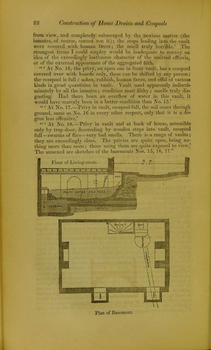 from view, and completely submerged by the noxious matter (the inmates, of course, cannot use it); the steps leading into the vault were covered with human faeces; the smell truly horrible.' The strongest terms I could employ would be inadequate to convey an idea of the exceedingly loathsome character of the emitted effluvia, or of the external appearance of the aggregated filth.  e At No. 16, the privy, an open one in front vault, has a cesspool covered over with boards only, these can be shifted by any person; the cesspool is full: ashes, rubbish, human faeces, and oflal of various kinds in great quantities in vault. Vault used apparently indiscri- minately by all the inmates ; condition most filthy ; smells truly dis- gusting. Had there been an overflow of water in this vault, it would have scarcely been in a better condition than No. 15.' <c e At No. 17.—Privy in vault, cesspool full, the soil oozes through ground, same as. No. 16 in every other respect, only that it is a de- gree less offensive.' t( e At No. 18.—Privy in vault and at back of house, accessible only by trap-door, descending by wooden steps into vault, cesspool full—swarms of flies—very bad smells. There is a range of vaults ; they are exceedingly close. The privies are quite open, being no- thing more than seats; those using them are quite exposed to view.' The annexed are sketches of the basements Nos. 15, 16, 17. 1 1 1 1 1 % u 1 \ m r y * . 4...U.U.J ■ 1 i_ 1 ■ 15> | Plan of Basement.