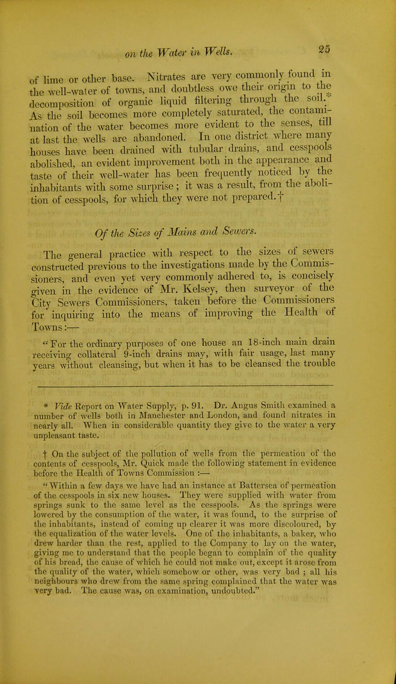 on the Water in Wells. of lime or other base. Nitrates are very commonly found m the well-water of towns, and doubtless owe their origin to the decomposition of organic liquid filtering through the soil. As the soil becomes more completely saturated, the contami- nation of the water becomes more evident to the senses, till at last the wells are abandoned. In one district where many houses have been drained with tubular drains, and cesspools abolished, an evident improvement both in the appearance and taste of their well-water has been frequently noticed by the inhabitants with some surprise; it was a result, from the aboli- tion of cesspools, for which they were not prepared, f Of the Sizes of Mains and Sewers. The general practice with respect to the sizes of sewers constructed previous to the investigations made by the Commis- sioners, and even yet very commonly adhered to, is concisely given in the evidence of Mr. Kelsey, then surveyor of the City Sewers Commissioners, taken before the Commissioners for inquiring into the means of improving the Health of Towns:—  For the ordinary purposes of one house an 18-inch main chain receiving collateral 9-inch drains may, with fair usage, last many years without cleansing, but when it has to be cleansed the trouble * Vide Report on Water Supply, p. 91. Dr. Angus Smith examined a number of wells both in Manchester and London, and found nitrates in nearly all. When in considerable quantity they give to the water a very unpleasant taste. \ On the subject of the pollution of wells from the permeation of the contents of cesspools, Mr. Quick made the following statement in evidence before the Health of Towns Commission :—  Within a few days we have had an instance at Battersea of permeation of the cesspools in six new houses. They were supplied with water from springs sunk to the same level as the cesspools. As the springs were lowered by the consumption of the water, it was found, to the surprise of the inhabitants, instead of coming up clearer it was more discoloured, by the equalization of the water levels. One of the inhabitants, a baker, who drew harder than the rest, applied to the Company to lay on the water, giving me to understand that the people began to complain of the quality of his bread, the cause of which he could not make out, except it arose from the quality of the water, which somehow or other, was very bad ; all his neighbours who drew from the same spring complained that the water was very bad. The cause was, on examination, undoubted.