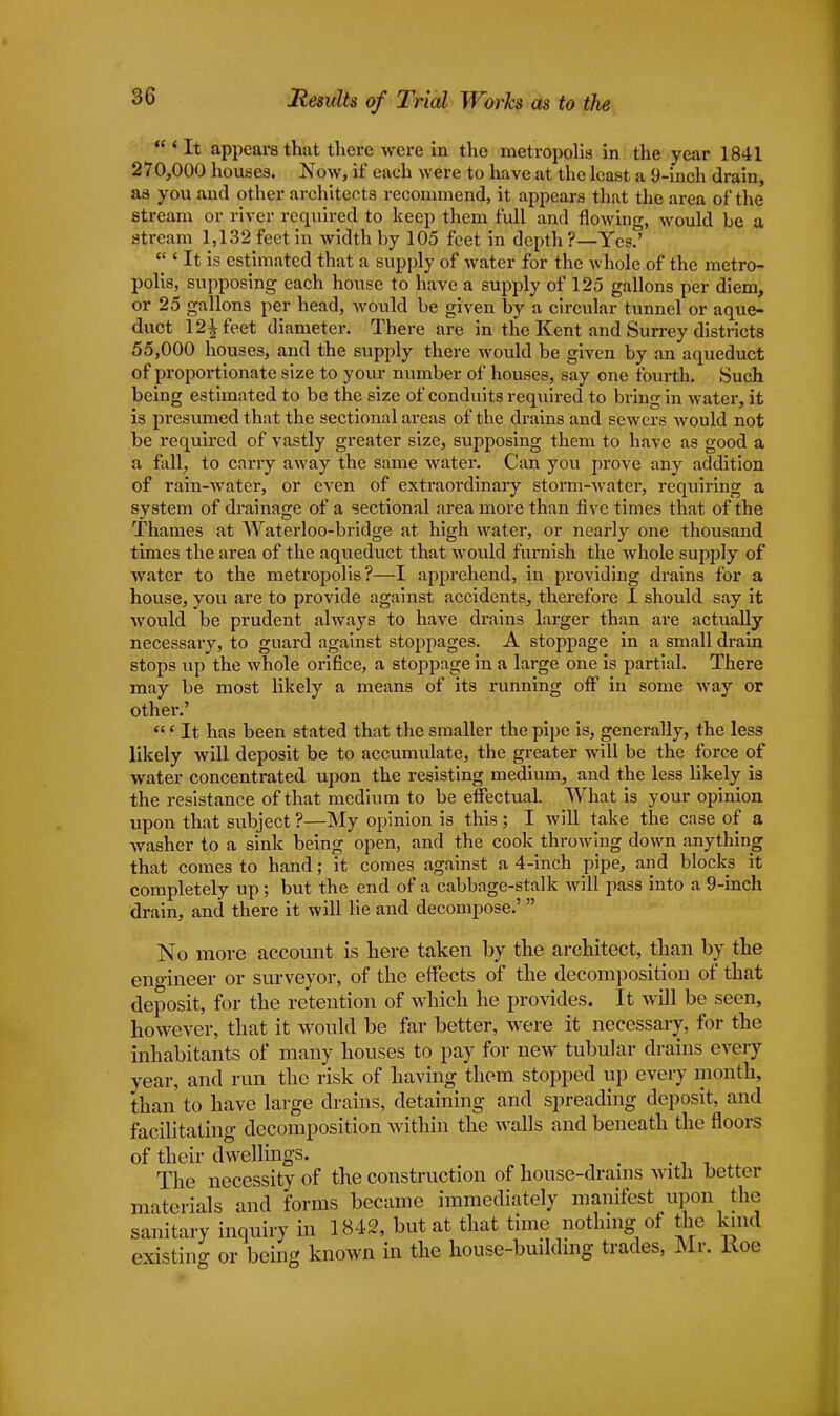 Results of Trial Works as to the 'It appears that there were in the metropolis in the year 1841 270,000 houses. Now, if each were to have at the least a 9-inch drain, as you and other architects recommend, it appears that the area of the stream or river required to keep them full and flowing, would be a stream 1,132 feet in width by 105 feet in depth ?—Yes.' ' It is estimated that a supply of water for the whole of the metro- polis, supposing each house to have a supply of 125 gallons per diem, or 25 gallons per head, would be given by a circular tunnel or aque- duct 121 feet diameter. There are in the Kent and Surrey districts 55,000 houses, and the supply there would be given by an aqueduct of proportionate size to your number of houses, say one fourth. Such being estimated to be the size of conduits required to bring in water, it is presumed that the sectional areas of the drains and sewers would not be required of vastly greater size, supposing them to have as good a a fall, to carry away the same water. Can you prove any addition of rain-water, or even of extraordinary storm-water, requiring a system of drainage of a sectional area more than five times that of the Thames at Waterloo-bridge at high water, or nearly one thousand times the area of the aqueduct that would furnish the whole supply of water to the metropolis?—I apprehend, in providing drains for a house, you are to provide against accidents, therefore I should say it would be prudent always to have drains larger than are actually necessary, to guard against stoppages. A stoppage in a small drain stops up the whole orifice, a stoppage in a large one is partial. There may be most likely a means of its running off in some way or other.' ' It has been stated that the smaller the pipe is, generally, the less likely will deposit be to accumulate, the greater will be the force of water concentrated upon the resisting medium, and the less likely is the resistance of that medium to be effectual. What is your opinion upon that subject ?—My opinion is this ; I will take the case of a washer to a sink being open, and the cook throwing down anything that comes to hand; it comes against a 4-inch pipe, and blocks it completely up; but the end of a cabbage-stalk will pass into a 9-inch drain, and there it will lie and decompose.'  No more account is here taken by the architect, than by the engineer or surveyor, of the effects of the decomposition of that deposit, for the retention of which he provides. It will be seen, however, that it would be far better, were it necessary, for the inhabitants of many houses to pay for new tubular drains every year, and run the risk of having them stopped up every month, than to have large drains, detaining and spreading deposit, and facilitating decomposition within the walls and beneath the floors of their dwellings. The necessity of the construction of house-drams with better materials and forms became immediately manifest upon the sanitary inquiry in 1842, but at that time nothing of the kind existing or being known in the house-building trades, Mr. Koe