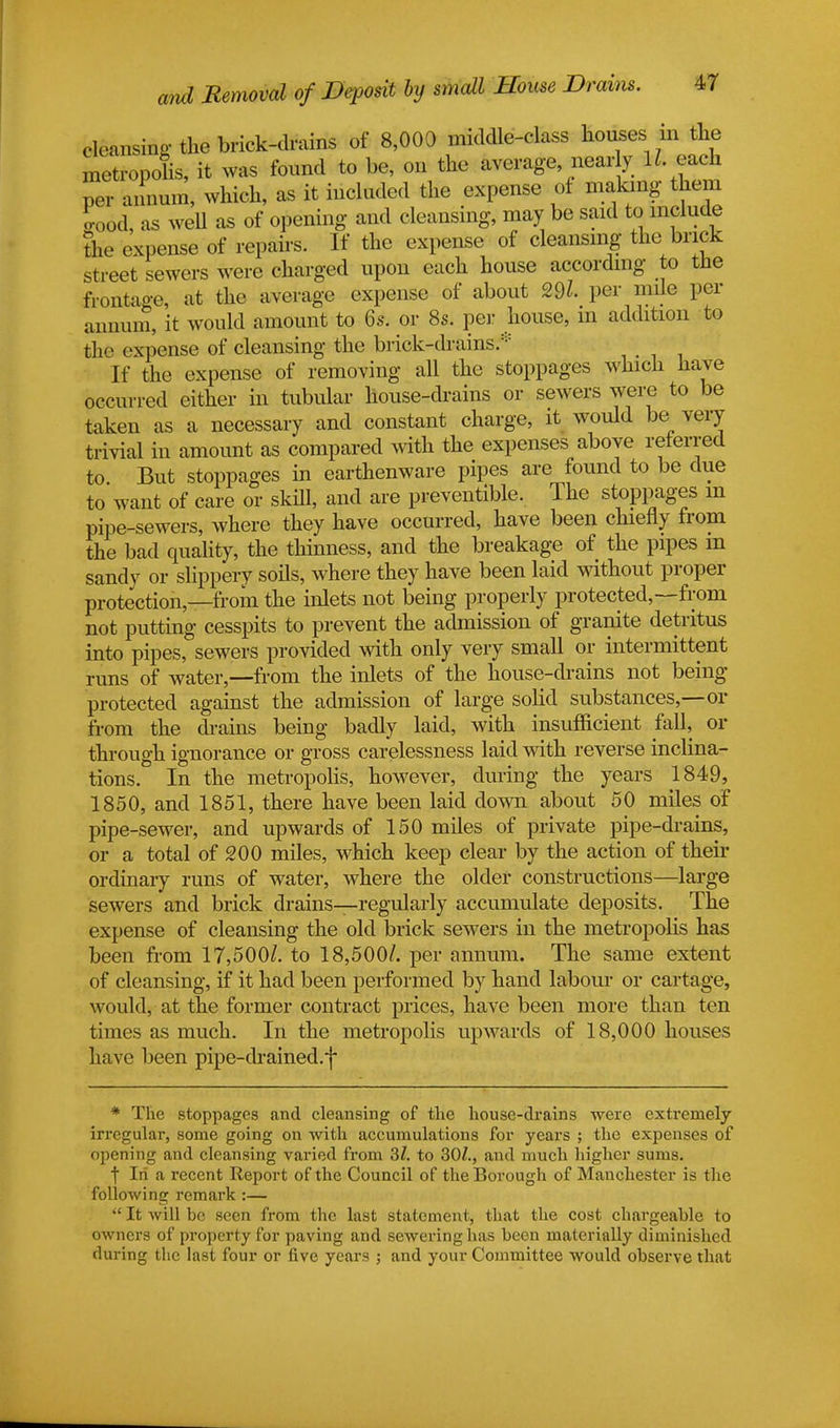 Lansing the brick-drains of 8,000 midcUe-class houses _in the netropolis, it was found to be, on the average nearly ll each per annum, which, as it included the expense of making them Sood, as well as of opening and cleansing, may be said to include the expense of repairs. If the expense of cleansing the brick street sewers were charged upon each house according to the frontage, at the average expense of about 29l per mile per annum, it would amount to 6s. or 8s. per house, in addition to the expense of cleansing the brick-drains* If the expense of removing all the stoppages which have occurred either in tubular house-drains or sewers were to be taken as a necessary and constant charge, it would be very trivial in amount as compared with the expenses above referred to. But stoppages in earthenware pipes are found to be due to want of care or skill, and are preventable. The stoppages m pipe-sewers, where they have occurred, have been chiefly from the bad quality, the thinness, and the breakage of the pipes in sandy or slippery soils, where they have been laid without proper protection—from the inlets not being properly protected,—-from not putting cesspits to prevent the admission of granite detritus into pipes, sewers provided with only very small or intermittent runs of water,—from the inlets of the house-drains not being protected against the admission of large solid substances,—or from the drains being badly laid, with insufficient fall, or through ignorance or gross carelessness laid with reverse inclina- tions. In the metropolis, however, during the years 1849, 1850, and 1851, there have been laid down about 50 miles of pipe-sewer, and upwards of 150 miles of private pipe-drains, or a total of 200 miles, which keep clear by the action of their ordinary runs of water, where the older constructions—large sewers and brick drains—regularly accumulate deposits. The expense of cleansing the old brick sewers in the metropolis has been from 17,500/. to 18,500/. per annum. The same extent of cleansing, if it had been performed by hand labour or cartage, would, at the former contract prices, have been more than ten times as much. In the metropolis upwards of 18,000 houses have been pipe-drained.f * Tlie stoppages and cleansing of the house-drains were extremely irregular, some going on with accumulations for years ; the expenses of opening and cleansing varied from 3/. to 307., and much higher sums. f In a recent Report of the Council of the Borough of Manchester is the following remark :—  It will be seen from the last statement, that the cost chargeable to owners of property for paving and sewering has been materially diminished during the last four or five years ; and your Committee would observe that