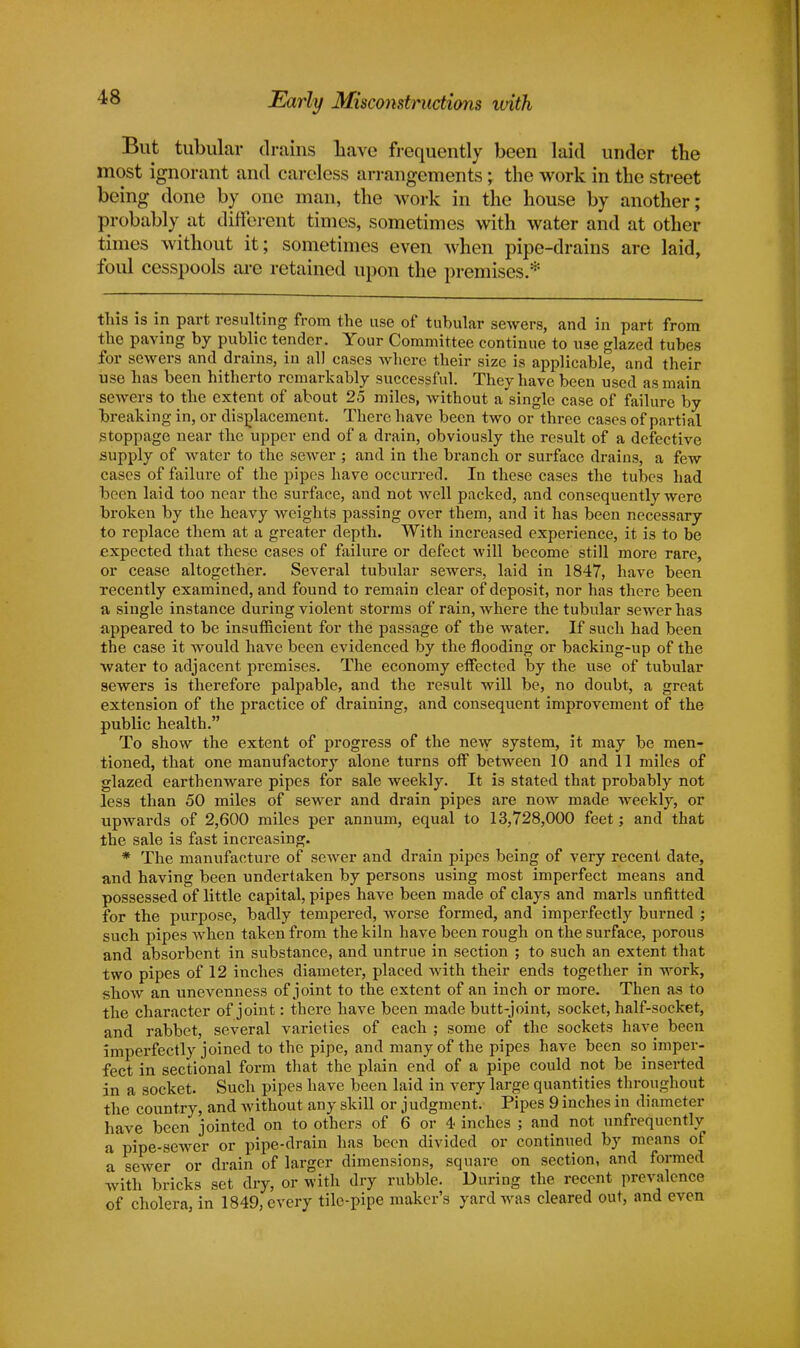 Early Misconstructions with But tubular drains have frequently been laid under the most ignorant and careless arrangements; the work in the street being done by one man, the work in the house by another; probably at different times, sometimes with water and at other times without it; sometimes even when pipe-drains are laid, foul cesspools are retained upon the premises.* this is in part resulting from the use of tubular sewers, and in part from the paving by public tender. Your Committee continue to use glazed tubes for sewers and drains, in all cases where their size is applicable, and their use has been hitherto remarkably successful. They have been used as main sewers to the extent of about 25 miles, without a single case of failure by breaking in, or displacement. There have been two or three cases of partial stoppage near the upper end of a drain, obviously the result of a defective supply of water to the sewer ; and in the branch or surface drains, a few cases of failure of the pipes have occurred. In these cases the tubes had been laid too near the surface, and not Avell packed, and consequently were broken by the heavy weights passing over them, and it has been necessary to replace them at a greater depth. With increased experience, it is to be expected that these cases of failure or defect will become still more rare, or cease altogether. Several tubular sewers, laid in 1847, have been recently examined, and found to remain clear of deposit, nor has there been a single instance during violent storms of rain, where the tubular sewer has appeared to be insufficient for the passage of the water. If such had been the case it would have been evidenced by the flooding or backing-up of the water to adjacent premises. The economy effected by the use of tubular sewers is therefore palpable, and the result will be, no doubt, a great extension of the practice of draining, and consequent improvement of the public health. To show the extent of progress of the new system, it may be men- tioned, that one manufactory alone turns off between 10 and 11 miles of glazed earthenware pipes for sale weekly. It is stated that probably not less than 50 miles of sewer and drain pipes are now made weekly, or upwards of 2,600 miles per annum, equal to 13,728,000 feet; and that the sale is fast increasing. * The manufacture of sewer and drain pipes being of very recent date, and having been undertaken by persons using most imperfect means and possessed of little capital, pipes have been made of clays and marls unfitted for the purpose, badly tempered, worse formed, and imperfectly burned ; such pipes when taken from the kiln have been rough on the surface, porous and absorbent in substance, and untrue in section ; to such an extent that two pipes of 12 inches diameter, placed with their ends together in work, show an unevenness of joint to the extent of an inch or more. Then as to the character of joint: there have been made butt-joint, socket, half-socket, and rabbet, several varieties of each ; some of the sockets have been imperfectly joined to the pipe, and many of the pipes have been so imper- fect in sectional form that the plain end of a pipe could not be inserted in a socket. Such pipes have been laid in very large quantities throughout the country, and without any skill or judgment. Pipes 9 inches in diameter have been jointed on to others of 6 or 4 inches ; and not unfrequontlv a pipe-sewer or pipe-drain has been divided or continued by means of a sewer or drain of larger dimensions, square on section, and formed with bricks set dry, or with dry rubble. During the recent prevalence of cholera, in 1849, every tile-pipe maker's yard was cleared out, and even