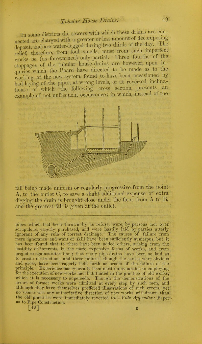 Tubular House Drains. In some districts the sewers with which these drains are con- nected are charged with a greater or less amount of decomposing deposit, and are water-logged during two thirds of the day. I he relief therefore, from foul smells, must from such imperfect works be (as forewarned) only partial. Three fourths of the stoppages of the tubular house-drains are however, upon in- quiries0 which the Board have directed to be made as to the working of the new system, found to have been occasioned by bad laying of the pipes, at wrong levels, or at reversed inclina- tions ; of which the following cross section presents an example of not unfrcqucnt occurrence; in which, instead of the fall being made uniform or regularly progressive from the point A, to the outlet C, to save a slight additional expense of extra digging the drain is brought close under the floor from A to B, and the greatest fall is given at the outlet. pipes which had been thrown by as refuse, were, by persons not over scrupulous, eagerly purchased, and were hastily laid by parties utterly ignorant of any rule of correct drainage. The causes of failure from mere ignorance and want of skill have been sufficiently numerous, but it has been found that to these have been added others, arising from the hostility of interests, in the more expensive forms of works, and from prejudice against alteration ; that many pipe-drains have been so laid as to create obstructions, and these failures, though the causes were obvious and gross, have been eagerly held forth as proofs of the failure of the principle. Experience has generally been most unfavourable to employing for the execution of new works men habituated in the practice of old works, which it is necessary to supersede. Though the demonstrations of the error3 of former works were admitted at every step by such men, and although they hnve themselves proffered illustrations of such errors, yet no sooner was any authoritative direction of new works withdrawn than the old practices were immediately reverted to.— Vide Appendix: Paper as to Pipe Construction. [43] D