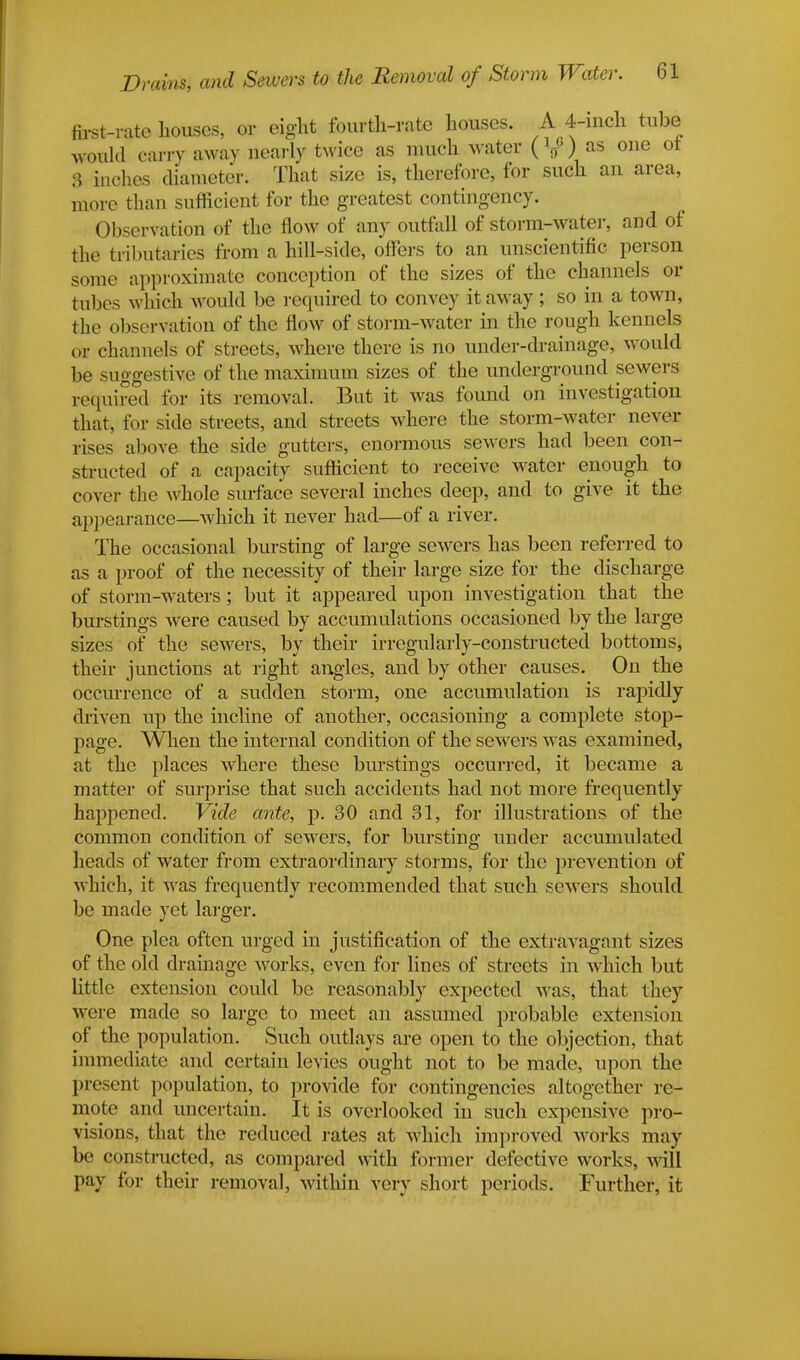 first-rate houses, or eight fourth-rate houses. A 4-inch tube would carry away nearly twice as much water {\}') as one ot 8 inches diameter. That size is, therefore, for such an area, more than sufficient for the greatest contingency. Observation of the flow of any outfall of storm-water, and of the tributaries from a hill-side, offers to an unscientific person some approximate conception of the sizes of the channels or tubes which would be required to convey it away ; so in a town, the observation of the flow of storm-water in the rough kennels or channels of streets, where there is no under-drainage, would be suggestive of the maximum sizes of the underground sewers required for its removal. But it was found on investigation that, for side streets, and streets where the storm-water never irises above the side gutters, enormous sewers had been con- structed of a capacity sufficient to receive water enough to cover the whole surface several inches deep, and to give it the appearance—which it never had—of a river. The occasional bursting of large sewers has been referred to as a proof of the necessity of their large size for the discharge of storm-waters ; but it appeared upon investigation that the burstings were caused by accumulations occasioned by the large sizes of the sewers, by their irregularly-constructed bottoms, their junctions at right angles, and by other causes. On the occurrence of a sudden storm, one accumulation is rapidly driven up the incline of another, occasioning a complete stop- page. When the internal condition of the sewers was examined, at the places where these burstings occurred, it became a matter of surprise that such accidents had not more frequently happened. Vide ante, p. 30 and 31, for illustrations of the common condition of sewers, for bursting under accumulated heads of water from extraordinary storms, for the prevention of which, it was frequently recommended that such sewers should be made yet larger. One plea often urged in justification of the extravagant sizes of the old drainage works, even for lines of streets in which but little extension could be reasonably expected was, that they were made so large to meet an assumed probable extension of the population. Such outlays are open to the objection, that immediate and certain levies ought not to be made, upon the present population, to provide for contingencies altogether re- mote and uncertain. It is overlooked in such expensive pro- visions, that the reduced rates at which improved works may be constructed, as compared with former defective works, will pay for their removal, within very short periods. Further, it