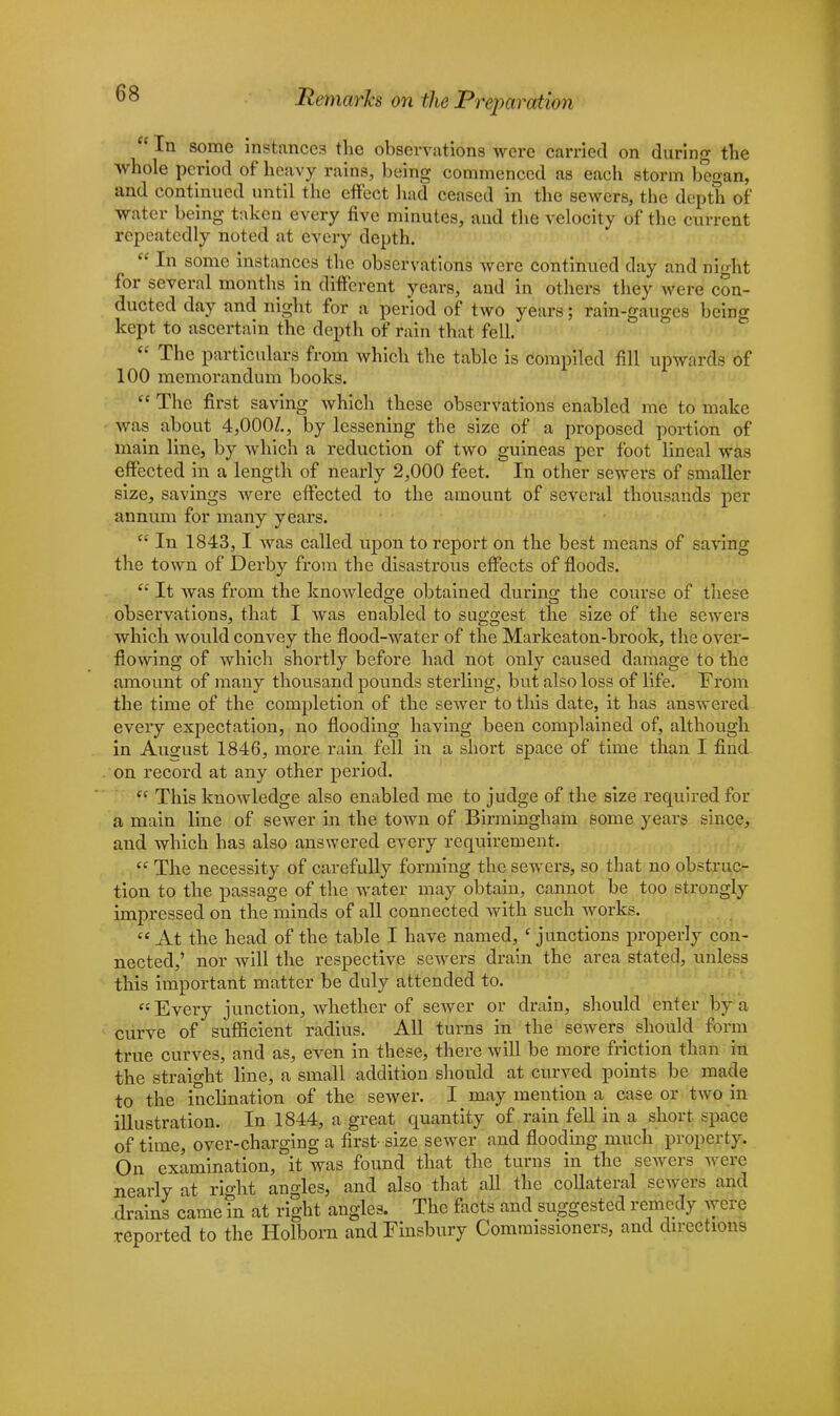 liemarh on the Preparation  In some instances the observations were carried on during the whole period of heavy rains, being commenced as each storm began, and continued until the effect had ceased in the sewers, the depth of water being taken every five minutes, and the velocity of the current repeatedly noted at every depth.  In some instances the observations were continued day and night for several months in different years, and in others they were con- ducted day and night for a period of two years; rain-gauges being kept to ascertain the depth of rain that fell.  The particulars from which the table is compiled fill upwards of 100 memorandum books.  The first saving which these observations enabled me to make was about 4,000/., by lessening the size of a proposed portion of main line, by which a reduction of two guineas per foot lineal was effected in a length of nearly 2,000 feet. In other sewers of smaller size, savings were effected to the amount of several thousands per annum for many years.  In 1843, 1 was called upon to report on the best means of saving the town of Derby from the disastrous effects of floods.  It was from the knowledge obtained during the course of these observations, that I was enabled to suggest the size of the sewers which would convey the flood-water of the Markeaton-brook, the over- flowing of which shortly before had not only caused damage to the amount of many thousand pounds sterling, but also loss of life. From the time of the completion of the sewer to this date, it has answered every expectation, no flooding having been complained of, although in August 1846, more rain fell in a short space of time than I find on record at any other period.  This knowledge also enabled me to judge of the size required for a main line of sewer in the town of Birmingham some years since, and which has also answered every requirement.  The necessity of carefully forming the sewers, so that no obstruc- tion to the passage of the water may obtain, cannot be too strongly impressed on the minds of all connected with such works.  At the head of the table I have named, ' junctions properly con- nected,' nor will the respective sewers drain the area stated, unless this important matter be duly attended to. Every junction, whether of sewer or drain, should enter by a curve of sufficient radius. All turns in the sewers should form true curves, and as, even in these, there will be more friction than in the straight line, a small addition should at curved points be made to the inclination of the sewer. I may mention a case or two in illustration. In 1844, a great quantity of rain fell in a short space of time, over-charging a first-size sewer and flooding much property. On examination, it was found that the turns in the sewers were nearly at rio-ht angles, and also that all the collateral sewers and drains came in at right angles. The facts and suggested r'emfedy were reported to the Holborn and Finsbury Commissioners, and directions