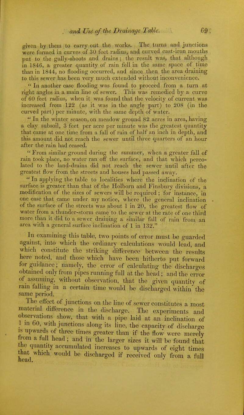 given by them to carry out the works;. The turns and junctions were formed in curves of 30 feet radius, and curved cast-iron mouths put to the gully-shoots and drains ; the result was, that although in 1846, a greater quantity of rain fell in the same space of time than in 1844, no flooding occurred, and since then the area draining to this sewer has been very much extended without inconvenience.  In another case flooding was found to proceed from a turn at right angles in a main line of sewer. This was remedied by a curve of 60 feet radius, when it was found that the velocity of current was increased from 122 (as it was in the angle part) to 208 (in the curved part) per minute, with the same depth of water.  In the winter season, on meadow ground 82 acres in area, having a clay subsoil, 3 feet per acre per minute was the greatest quantity that came at one time from a fall of rain of half an inch in depth, and this amount did not reach the sewer until three quarters of an hour after the rain had ceased.  From similar ground during the summer, when a greater fall of rain took place, no water ran off the surface, and that which perco- lated to the land-drains did not reach the sewer until after the greatest flow from the streets and houses had passed away.  In applying the table to localities where the inclination of the surface is greater than that of the Holborn and Finsbury divisions, a modification of the sizes of sewers will be required; for instance, in one case that came under my notice, where the general inclination of the surface of the streets Avas about 1 in 20, the greatest flow of water from a thunder-storm came to the sewer at the rate of one third more than it did to a sewer draining a similar fall of rain from an area with a general surface inclination of 1 in 132. In examining this table, two points of error must be guarded against, into which the ordinary calculations would lead, and which constitute the striking difference between the results here noted, and those which have been hitherto put forward for guidance; namely, the error of calculating the discharges obtained only from pipes running full at the head; and the error of assuming, without observation, that the given quantity of rain falling in a certain time would be discharged within the same period. The effect of junctions on the line of sewer constitutes a most material difference in the discharge. The experiments and observations show, that with a pipe laid at an inclination of 1 in 60, with junctions along its line, the capacity of discharge is upwards of three times greater than if the flow Mere merely from a full head ; and in the larger sizes it will be found that the quantity accumulated increases to upwards of eight times that which would be discharged if received only from a full