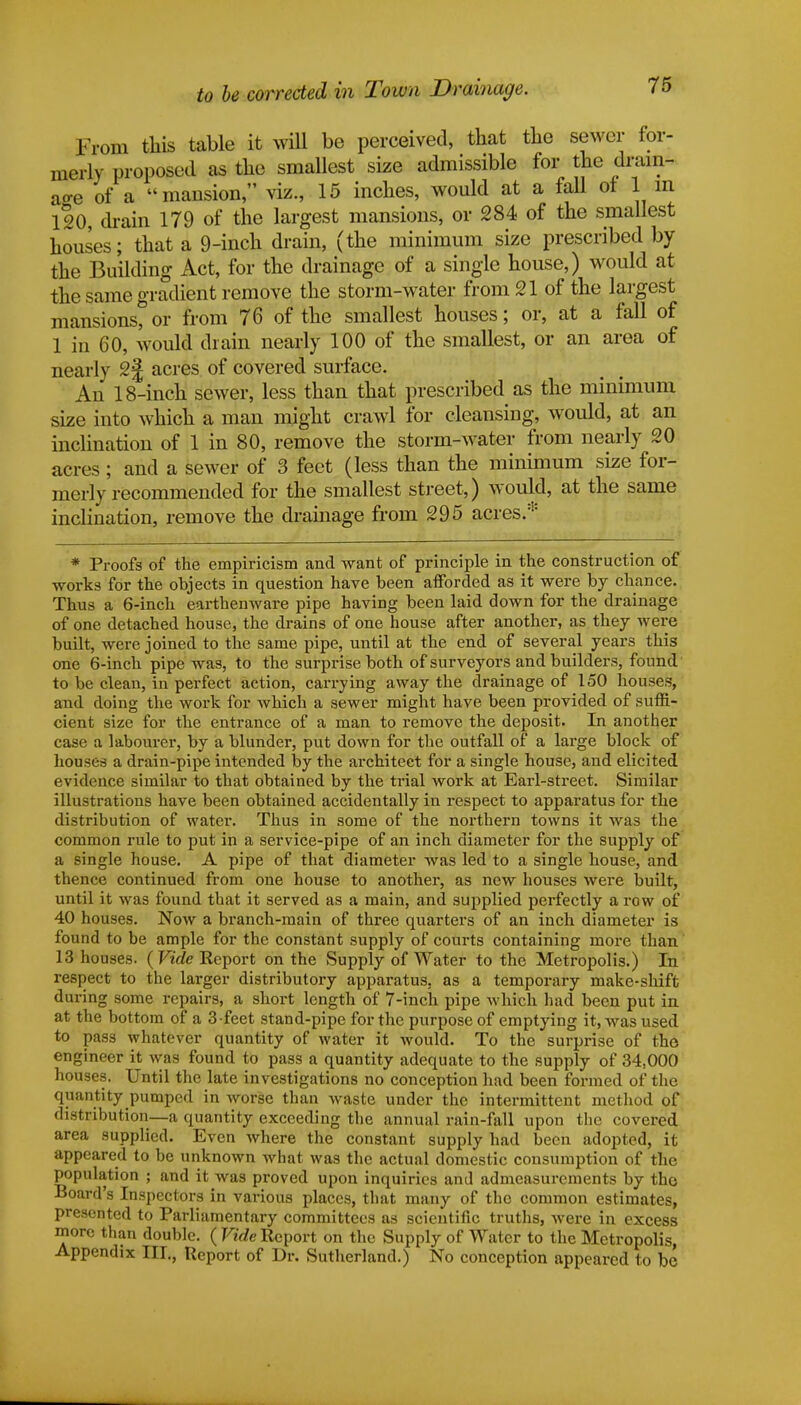 to be corrected in Town Drainage. From this table it will be perceived, that the sewer for- merly proposed as the smallest size admissible for the drain- age of a mansion, viz., 15 inches, would at a fall of 1 m 120, chain 179 of the largest mansions, or 284 of the smallest houses; that a 9-inch drain, (the minimum size prescribed by the Building Act, for the drainage of a single house,) would at the same gradient remove the storm-water from 21 of the largest mansions, or from 76 of the smallest houses; or, at a fall of 1 in 60, would chain nearly 100 of the smallest, or an area of nearly 2§ acres of covered surface. An 18-inch sewer, less than that prescribed as the minimum size into which a man might crawl for cleansing, would, at an inclination of 1 in 80, remove the storm-water from nearly 20 acres ; and a sewer of 3 feet (less than the minimum size for- merly recommended for the smallest street,) would, at the same inclination, remove the drainage from 295 acres* * Proofs of the empiricism and want of principle in the construction of works for the objects in question have been afforded as it were by chance. Thus a 6-inch earthenware pipe having been laid down for the drainage of one detached house, the drains of one house after another, as they were built, were joined to the same pipe, until at the end of several years this one 6-inch pipe was, to the surprise both of surveyors and builders, found to be clean, in perfect action, carrying away the drainage of 150 houses, and doing the work for which a sewer might have been provided of suffi- cient size for the entrance of a man to remove the deposit. In another case a labourer, by a blunder, put down for the outfall of a large block of houses a drain-pipe intended by the architect for a single house, and elicited evidence similar to that obtained by the trial work at Earl-street. Similar illustrations have been obtained accidentally in respect to apparatus for the distribution of water. Thus in some of the northern towns it was the common rule to put in a service-pipe of an inch diameter for the supply of a single house. A pipe of that diameter was led to a single house, and thence continued from one house to another, as new houses were built, until it was found that it served as a main, and supplied perfectly a row of 40 houses. Now a branch-main of three quarters of an inch diameter is found to be ample for the constant supply of courts containing more than 13 houses. (Vide Report on the Supply of Water to the Metropolis.) In respect to the larger distributory apparatus, as a temporary make-shift during some repairs, a short length of 7-inch pipe which had been put in at the bottom of a 3-feet stand-pipe for the purpose of emptying it, was used to pass whatever quantity of water it would. To the surprise of the engineer it was found to pass a quantity adequate to the supply of 34,000 houses. Until the late investigations no conception had been formed of the quantity pumped in worse than waste under the intermittent method of distribution—a quantity exceeding the annual rain-fall upon the covered area supplied. Even where the constant supply had been adopted, it appeared to be unknown what was the actual domestic consumption of the population ; and it was proved upon inquiries and admeasurements by the Board's Inspectors in various places, that many of the common estimates, presented to Parliamentary committees as scientific truths, were in excess more than double. ( Vide Report on the Supply of Water to the Metropolis, Appendix III., Report of Dr. Sutherland.) No conception appeared to be