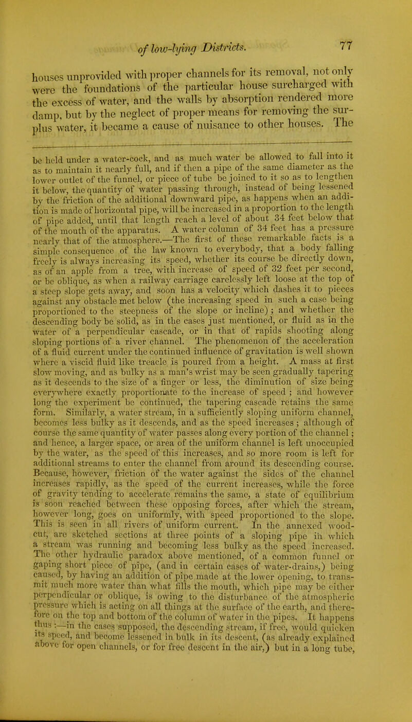 houses unprovided with proper channels for its removal, not only were the foundations of the particular house surcharged with the excess of water, and the walls by absorption rendered more damp, but by the neglect of proper means for removing the sur- plus water, it became a cause of nuisance to other houses. The be held under a water-cock, and as much water be allowed to fall into it as to maintain it nearly full, and if then a pipe of the same diameter as the lower outlet of the funnel, or piece of tube be joined to it so as to lengthen it below, the quantity of water passing through, instead of being lessened by the friction of the additional downward pipe, as happens when an addi- tion is made of horizontal pipe, will be increased in a proportion to the length of pipe added, until that length reach a level of about 34 feet below that of the mouth of the apparatus. A water column of 34 feet has a pressure nearly that of the atmosphere—The first of these remarkable facts is a simple consequence of the law known to everybody, that a body falling freely is always increasing its speed, whether its course be directly down, as of an apple from a tree, with increase of speed of 32 feet per second, or be oblique, as when a railway carriage carelessly left loose at the top of a steep slope gets away, aud soon has a velocity which dashes it to pieces against any obstacle met below (the increasing speed in such a case being proportioned to the steepness of the slope or incline) ; and whether the descending body be solid, as in the cases just mentioned, or fluid as in the water of a perpendicular cascade, or in that of rapids shooting along sloping portions of a river channel. The phenomenon of the acceleration of a fluid, current under the continued influence of gravitation is well shown where a viscid fluid like treacle is poured from a height. A mass at first slow moving, and as bulky as a man's wrist may be seen gradually tapering as it descends to the size of a finger or less, the diminution of size being everywhere exactly proportionate to the increase of speed ; and however long the experiment be continued, the tapering cascade retains the same form. Similarly, a water stream, in a sufficiently sloping uniform channel, becomes less bulky as it descends, and as the speed increases ; although of course the same quantity of water passes along every portion of the channel; and hence, a larger space, or area of the uniform channel is left unoccupied by the water, as the speed of this increases, and so more room is left for additional streams to enter the channel from around its descending course. Because, however, friction of the water against the sides of the channel increases rapidly, as the speed of the current increases, while the force of gravity tending to accelerate remains the same, a state of equilibrium is soon reached between these opposing forces, after which the stream, however long, goes on uniformly, with speed proportioned to the slope. This is seen in all rivers of uniform current. In the annexed wood- cut, are sketched sections at three points of a sloping pipe in which a stream was running and becoming less bulky as the speed increased. The other hydraulic paradox above mentioned, of a common funnel or gaping short piece of pipe, (and in certain cases of water-drains,) being caused, by having an addition of pipe made at the lower opening, to trans- mit much more water than what fills the mouth, which pipe may be either perpendicular or oblique, is owing to the disturbance of the atmospheric pressure which is acting on all things at the surface of the earth, and there- fore on the top and bottom of the column of water in the pipes. It happens thus :—in the cases supposed, the descending stream, if free, would quicken its speed, and become lessened in bulk in its descent, (as already explained above for open channels, or for free descent in the air,) but in a long tube,