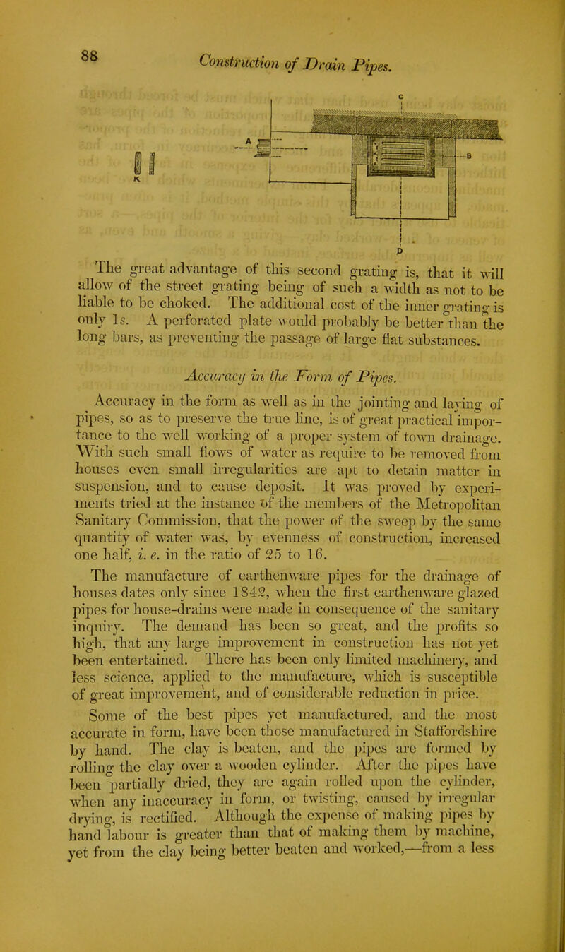 K. —B The great advantage of this second grating is, that it will allow of the street grating being of such a width as not to be liable to be choked. The additional cost of the inner grating is only Is. A perforated plate would probably be better than the long bars, as preventing the passage of large flat substances. Accuracy in the Form of Pipes. Accuracy in the form as well as in the jointing and laying of pipes, so as to preserve the true line, is of great practical impor- tance to the well working of a proper system of town drainage. With such small flows of water as require to be removed from houses even small irregularities are apt to detain matter in suspension, and to cause deposit. It was proved by experi- ments tried at the instance of the members of the Metropolitan Sanitary Commission, that the power of the sweep by the same quantity of water was, by evenness of construction, increased one half, i. e. in the ratio of 25 to 16. The manufacture of earthenware pipes for the drainage of houses dates only since 1842, when the first earthenware glazed pipes for house-drains were made in consequence of the sanitary inquiry. The demand has been so great, and the profits so high, that any large improvement in construction has not yet been entertained. There has been only limited machinery, and less science, applied to the manufacture, which is susceptible of great improvement, and of considerable reduction in price. Some of the best pipes yet manufactured, and the most accurate in form, have been those manufactured in Staffordshire by hand. The clay is beaten, and the pipes are formed by rolling the clay over a wooden cylinder. After the pipes have been partially dried, they are again rolled upon the cylinder, when any inaccuracy in form, or twisting, caused by irregular drying, is rectified. Although the expense of making pipes by hand labour is greater than that of making them by machine, yet from the clay being better beaten and worked,—from a less