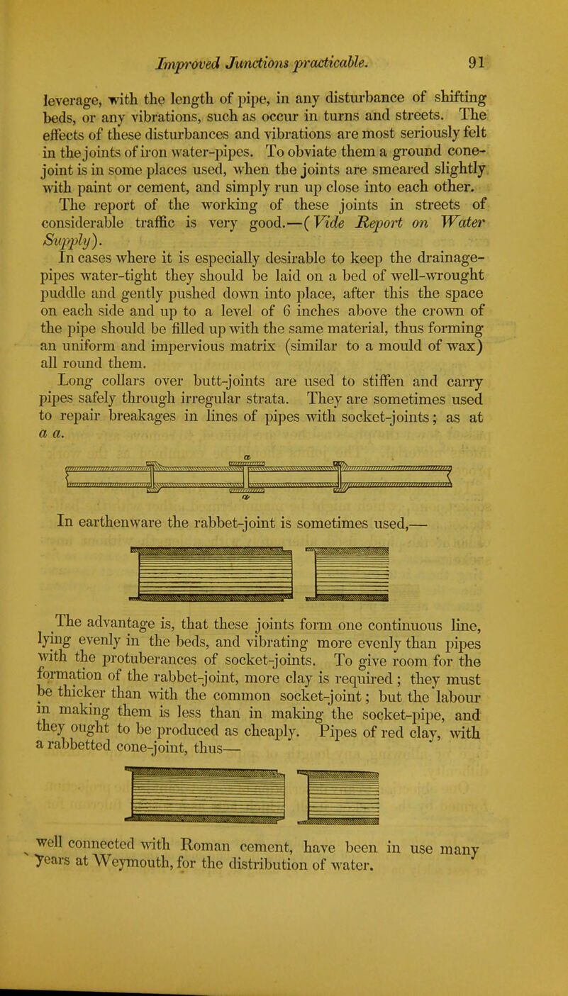 leverage, with the length of pipe, in any disturbance of shifting beds, or any vibrations, such as occur in turns and streets. The effects of these disturbances and vibrations are most seriously felt in the joints of iron water-pipes. To obviate them a ground cone- joint is in some places used, when the joints are smeared slightly with paint or cement, and simply run up close into each other. The report of the working of these joints in streets of considerable traffic is very good.—(Vide Meport on Water Supply^. In cases where it is especially desirable to keep the drainage- pipes water-tight they should be laid on a bed of well-wrought puddle and gently pushed down into place, after this the space on each side and up to a level of 6 inches above the crown of the pipe should be filled up with the same material, thus forming an uniform and impervious matrix (similar to a mould of wax) all round them. Long collars over butt-joints are used to stiffen and carry pipes safely through irregular strata. They are sometimes used to repair breakages in lines of pipes with socket-joints; as at a a. a a, In earthenware the rabbet-joint is sometimes used,— The advantage is, that these joints form one continuous line, lying evenly in the beds, and vibrating more evenly than pipes with the protuberances of socket-joints. To give room for the formation of the rabbet-joint, more clay is required; they must be thicker than with the common socket-joint; but the labour m making them is less than in making the socket-pipe, and they ought to be produced as cheaply. Pipes of red clay, with a rabbetted cone-joint, thus— well connected with Roman cement, have been in use many years at Weymouth, for the distribution of water.