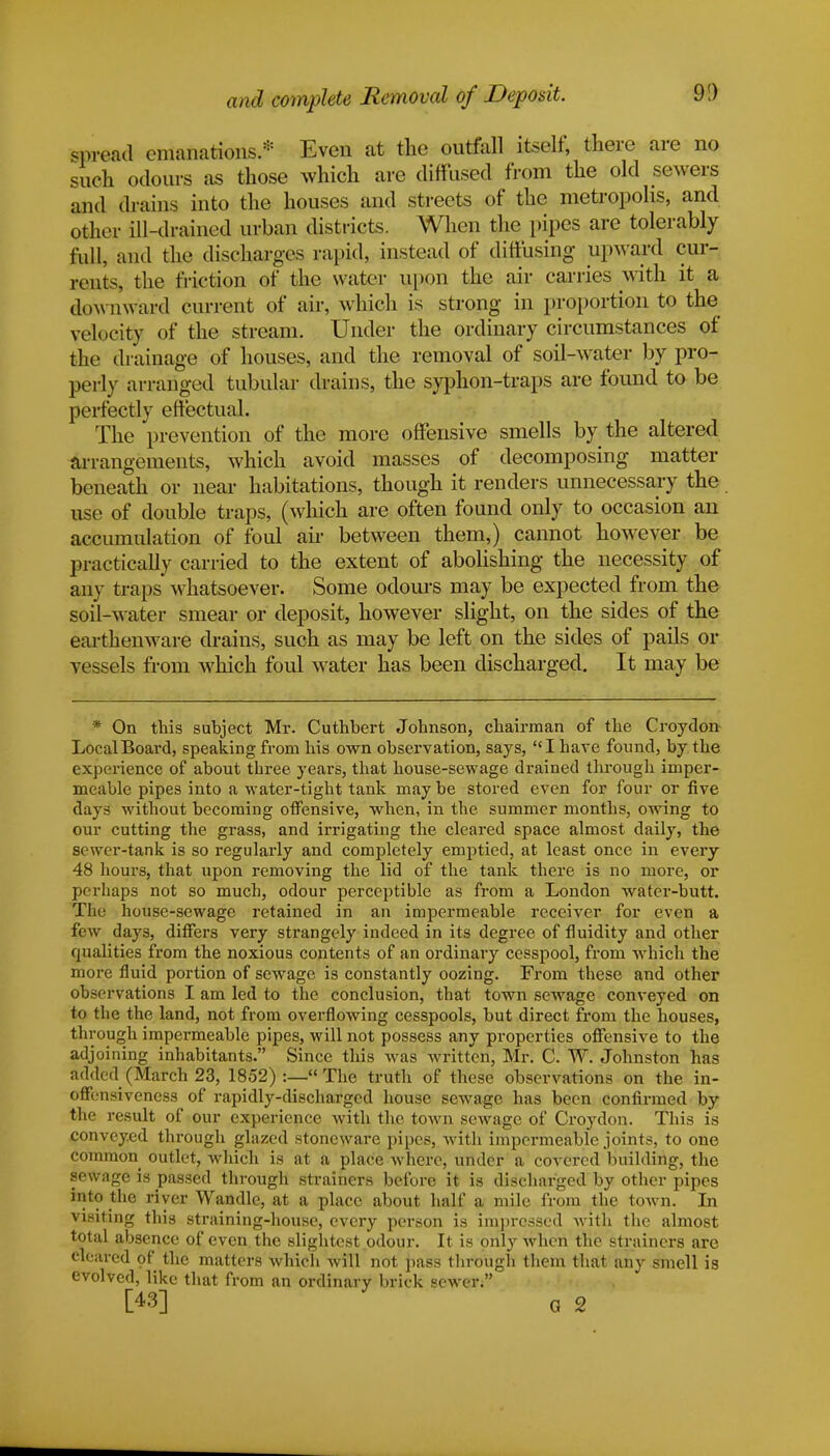 and complete Removal of Deposit. 91) spread emanations.* Even at the outfall itself, there are no such odours as those which are diffused from the old sewers and a*ains into the houses and streets of the metropolis, and other ill-drained urban districts. When the pipes are tolerably full, and the discharges rapid, instead of diffusing upward cur- routs, the friction of the water upon the air carries with it a dow nward current of air, which is strong in proportion to the velocity of the stream. Under the ordinary circumstances of the drainage of houses, and the removal of soil-water by pro- perly arranged tubular drains, the syphon-traps are found to be perfectly effectual. The prevention of the more offensive smells by the altered arrangements, which avoid masses of decomposing matter beneath or near habitations, though it renders unnecessary the use of double traps, (which are often found only to occasion an accumulation of foul ah- between them,) cannot however be practically carried to the extent of abolishing the necessity of any traps whatsoever. Some odours may be expected from the soil-water smear or deposit, however slight, on the sides of the earthenware drains, such as may be left on the sides of pails or vessels from which foul water has been discharged. It may be * On this subject Mr. Cuthbert Johnson, chairman of the Croydon Local Board, speaking from his own observation, says, I have found, by the experience of about three years, that house-sewage drained through imper- meable pipes into a water-tight tank may be stored even for four or five days without becoming offensive, when, in the summer months, owing to our cutting the grass, and irrigating the cleared space almost daily, the sewer-tank is so regularly and completely emptied, at least once in every 48 hours, that upon removing the lid of the tank there is no more, or perhaps not so much, odour perceptible as from a London water-butt. The house-sewage retained in an impermeable receiver for even a few days, differs very strangely indeed in its degree of fluidity and other qualities from the noxious contents of an ordinary cesspool, from -which the more fluid portion of sewage is constantly oozing. From these and other olj-ervations I am led to the conclusion, that town sewage conveyed on to the the land, not from overflowing cesspools, but direct from the houses, through impermeable pipes, will not possess any properties offensive to the adj oining inhabitants. Since this was written, Mr. C. W. Johnston has added (March 23, 1852) :— The truth of these observations on the in- offensiveness of rapidly-discharged house sewage has been confirmed by the result of our experience with the town sewage of Croydon. This is conveyed through glazed stoneware pipes, with impermeable joints, to one common outlet, which is at a place where, under a covered building, the sewage is passed through strainers before it is discharged by other pipes into the river Wandle, at a place about half a. mile from the town. In visiting this straining-house, every person is impressed with the almost total absence of even the slightest odour. It is only when the strainers are cleared of the matters which will not pass through them that any smell is evolved, like that from an ordinary brick sewer. [43] G 2