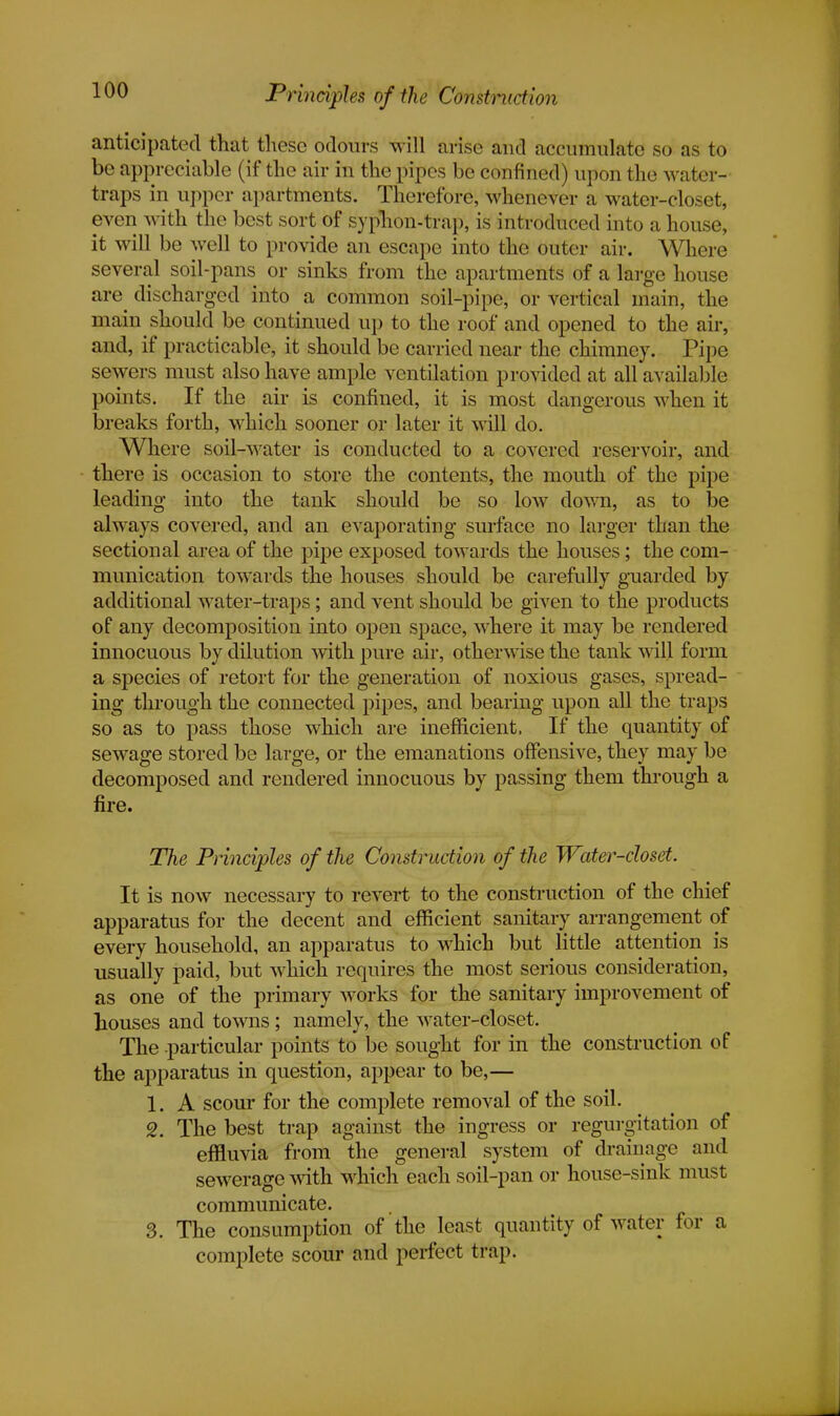 Principles of the Construction anticipated that these odours will arise and accumulate so as to be appreciable (if the air in the pipes be confined) upon the water- traps in upper apartments. Therefore, whenever a water-closet, even with the best sort of syphon-trap, is introduced into a house, it will be well to provide an escape into the outer air. Where several soil-pans or sinks from the apartments of a large house are discharged into a common soil-pipe, or vertical main, the main should be continued up to the roof and opened to the air, and, if practicable, it should be carried near the chimney. Pipe sewers must also have ample ventilation provided at all available points. If the air is confined, it is most dangerous when it breaks forth, which sooner or later it will do. Where soil-water is conducted to a covered reservoir, and there is occasion to store the contents, the mouth of the pipe leading into the tank should be so low down, as to be always covered, and an evaporating surface no larger than the sectional area of the pipe exposed towards the houses; the com- munication towards the houses should be carefully guarded by additional water-traps; and vent should be given to the products of any decomposition into open space, where it may be rendered innocuous by dilution with pure air, otherwise the tank will form a species of retort for the generation of noxious gases, spread- ing through the connected pipes, and bearing upon all the traps so as to pass those which are inefficient, If the quantity of sewage stored be large, or the emanations offensive, they may be decomposed and rendered innocuous by passing them through a fire. The Principles of the Construction of the Water-closet. It is now necessary to revert to the construction of the chief apparatus for the decent and efficient sanitary arrangement of every household, an apparatus to which but little attention is usually paid, but which requires the most serious consideration, as one of the primary works for the sanitary improvement of houses and towns; namely, the water-closet. The -particular points to be sought for in the construction of the apparatus in question, appear to be,— 1. A scour for the complete removal of the soil. 2. The best trap against the ingress or regurgitation of effluvia from the general system of drainage and sewerage with which each soil-pan or house-sink must communicate. 3. The consumption of the least quantity of water for a complete scour and perfect trap.