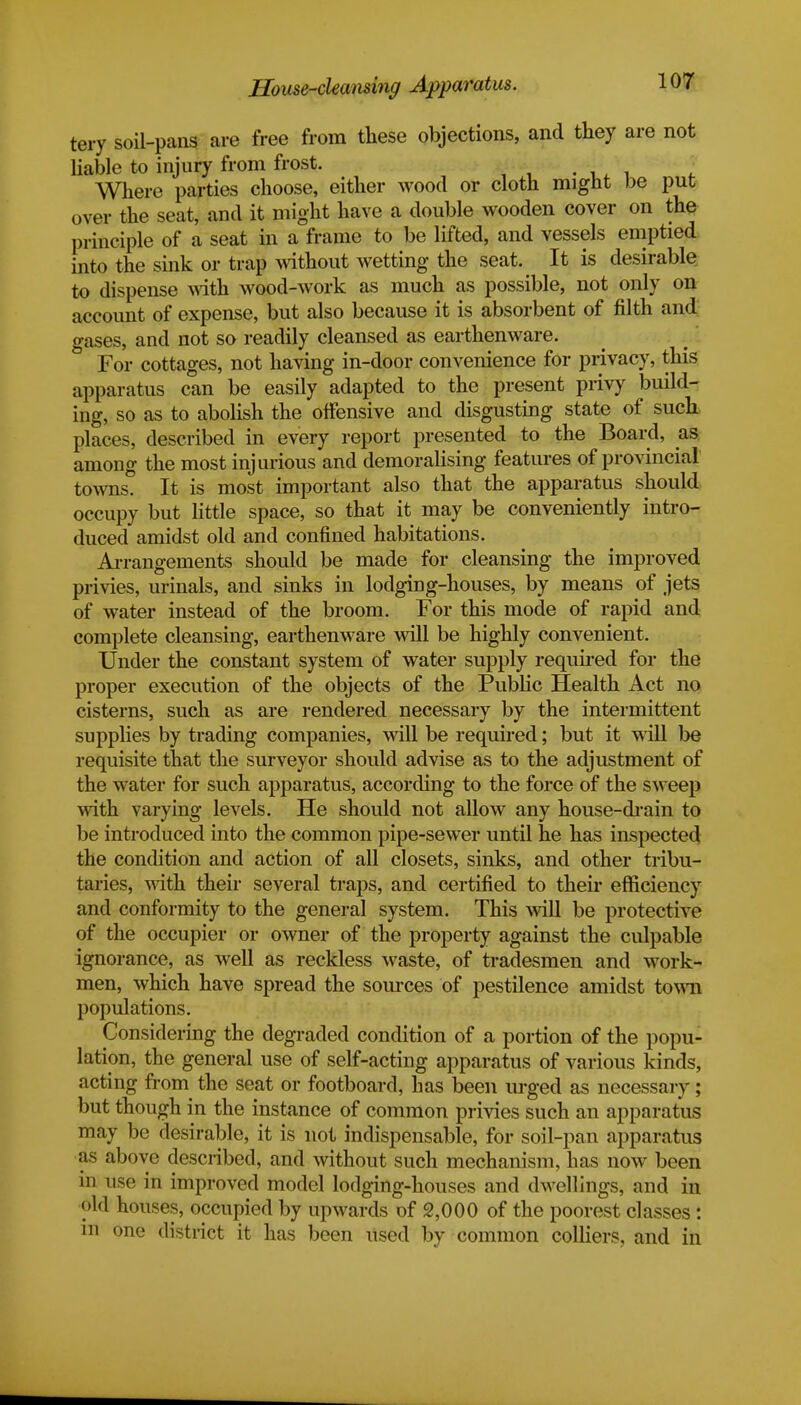 House-cleansing Apparatus. tery soil-pans are free from these objections, and they are not liable to injury from frost. Where parties choose, either wood or cloth might be put over the seat, and it might have a double wooden cover on the principle of a seat in a frame to be lifted, and vessels emptied into the sink or trap without wetting the seat. It is desirable to dispense with wood-work as much as possible, not only on account of expense, but also because it is absorbent of filth and gases, and not so readily cleansed as earthenware. For cottages, not having in-door convenience for privacy, this apparatus can be easily adapted to the present privy build- ing, so as to abolish the offensive and disgusting state of such places, described in every report presented to the Board, as among the most injurious and demoralising features of provincial towns. It is most important also that the apparatus should occupy but little space, so that it may be conveniently intro- duced amidst old and confined habitations. Arrangements should be made for cleansing the improved privies, urinals, and sinks in lodging-houses, by means of jets of water instead of the broom. For this mode of rapid and complete cleansing, earthenware will be highly convenient. Under the constant system of water supply required for the proper execution of the objects of the Public Health Act no cisterns, such as are rendered necessary by the intermittent supplies by trading companies, will be required; but it will be requisite that the surveyor should advise as to the adjustment of the water for such apparatus, according to the force of the sweep with varying levels. He should not allow any house-drain to be introduced into the common pipe-sewer until he has inspected the condition and action of all closets, sinks, and other tribu- taries, with their several traps, and certified to their efficiency and conformity to the general system. This will be protective of the occupier or owner of the property against the culpable ignorance, as well as reckless waste, of tradesmen and work- men, which have spread the sources of pestilence amidst town populations. Considering the degraded condition of a portion of the popu- lation, the general use of self-acting apparatus of various kinds, acting from the seat or footboard, has been urged as necessary; but though in the instance of common privies such an apparatus may be desirable, it is not indispensable, for soil-pan apparatus as above described, and without such mechanism, has now boon • • • in use in improved model lodging-houses and dwellings, and in old houses, occupied by upwards of 2,000 of the poorest classes: m one district it has been used by common colliers, and in