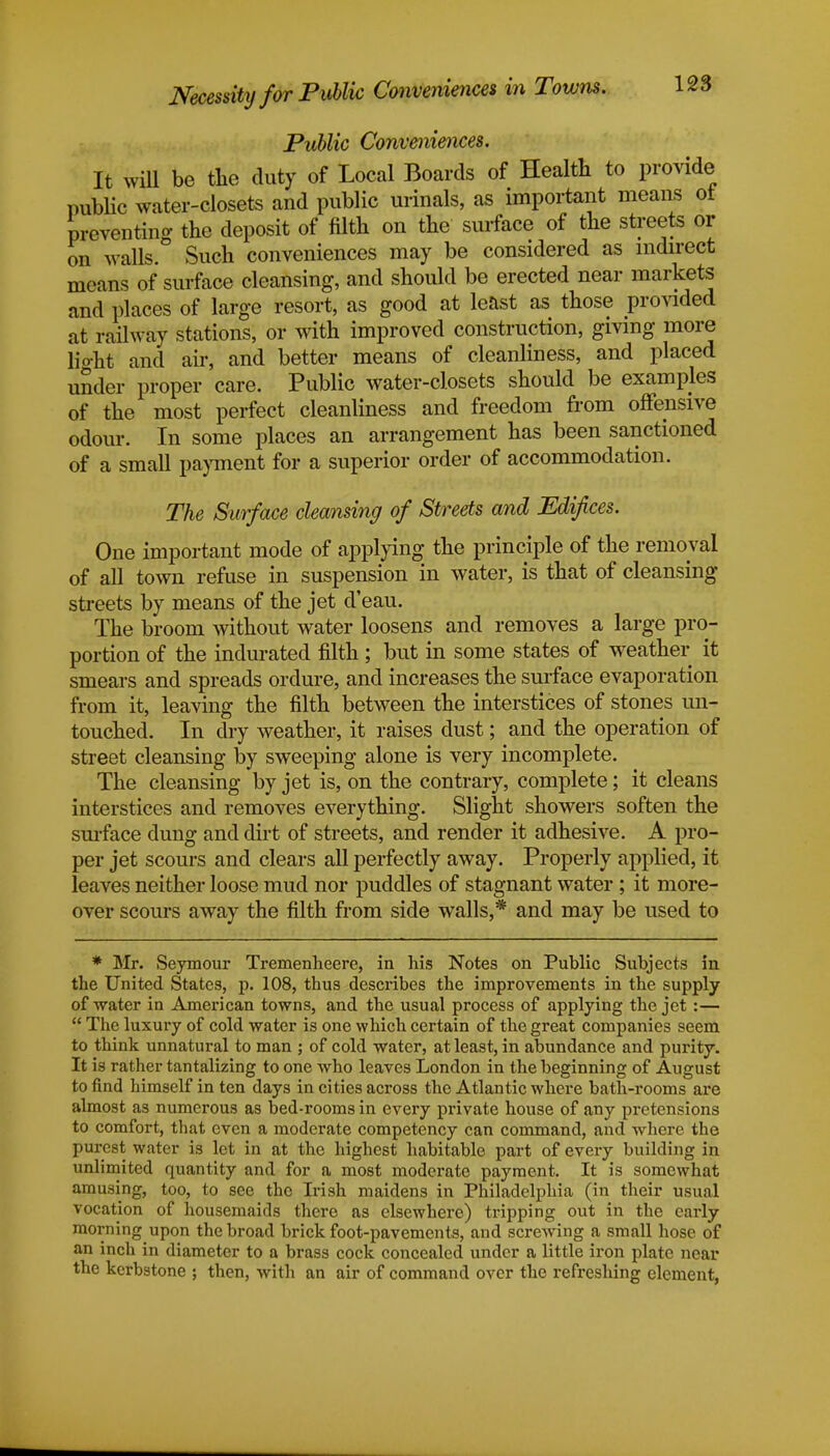 Necessity for Public Conveniences in Towns. Public Conveniences. It will be the duty of Local Boards of Health to provide public water-closets and public urinals, as important means ot preventing the deposit of filth on the surface of the streets or on walls. Such conveniences may be considered as indirect means of surface cleansing, and should be erected near markets and places of large resort, as good at least as those provided at railway stations, or with improved construction, giving more liorht and air, and better means of cleanliness, and placed under proper care. Public water-closets should be examples of the most perfect cleanliness and freedom from offensive odour. In some places an arrangement has been sanctioned of a small payment for a superior order of accommodation. The Surface cleansing of Streets and Edifices. One important mode of applying the principle of the removal of all town refuse in suspension in water, is that of cleansing streets by means of the jet d'eau. The broom without water loosens and removes a large pro- portion of the indurated filth ; but in some states of weather it smears and spreads ordure, and increases the surface evaporation from it, leaving the filth between the interstices of stones un- touched. In dry weather, it raises dust; and the operation of street cleansing by sweeping alone is very incomplete. The cleansing by jet is, on the contrary, complete; it cleans interstices and removes everything. Slight showers soften the surface dung and dirt of streets, and render it adhesive. A pro- per jet scours and clears all perfectly away. Properly applied, it leaves neither loose mud nor puddles of stagnant water ; it more- over scours away the filth from side walls,* and may be used to * Mr. Seymour Tremenheere, in his Notes on Public Subjects in the United States, p. 108, thus describes the improvements in the supply of water in American towns, and the usual process of applying the jet :—  The luxury of cold water is one which certain of the great companies seem to think unnatural to man ; of cold water, at least, in abundance and purity. It is rather tantalizing to one who leaves London in the beginning of August to find himself in ten days in cities across the Atlantic where bath-rooms are almost as numerous as bed-rooms in every private house of any pretensions to comfort, that even a moderate competency can command, and where the purest water is let in at the highest habitable part of every building in unlimited quantity and for a most moderate payment. It is somewhat amusing, too, to see the Irish maidens in Philadelphia (in their usual vocation of housemaids there as elsewhere) tripping out in the early morning upon the broad brick foot-pavements, and screwing a small hose of an inch in diameter to a brass cock concealed under a little iron plate near the kerbstone ; then, with an air of command over the refreshing element,