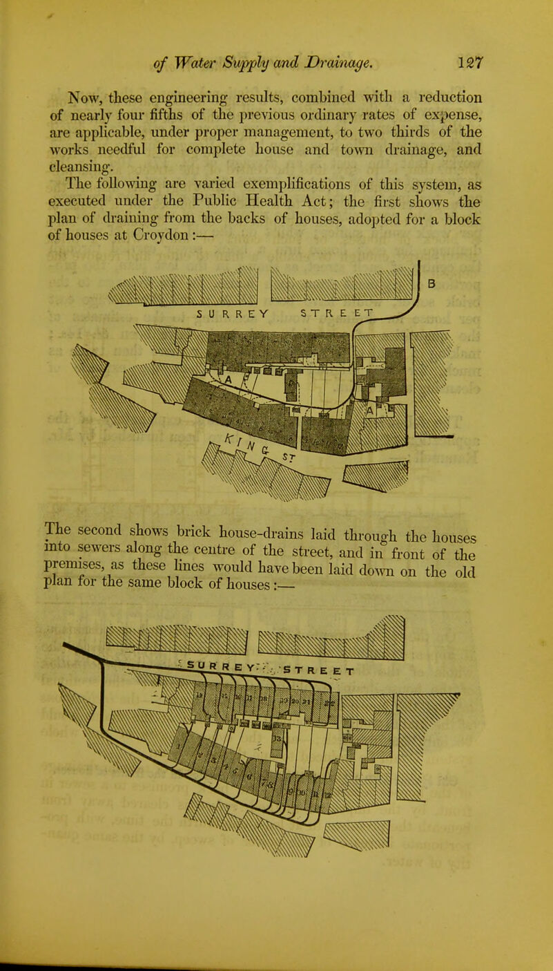 Now, these engineering results, combined with a reduction of nearly four fifths of the previous ordinary rates of expense, are applicable, under proper management, to two thirds of the works needful for complete house and town drainage, and cleansing. The following are varied exemplifications of this system, as executed under the Public Health Act; the first shows the plan of draining from the backs of houses, adopted for a block of houses at Croydon :— The second shows brick house-drains laid through the houses into sewers along the centre of the street, and in front of the premises as these lines would have been laid down on the old plan for the same block of houses: