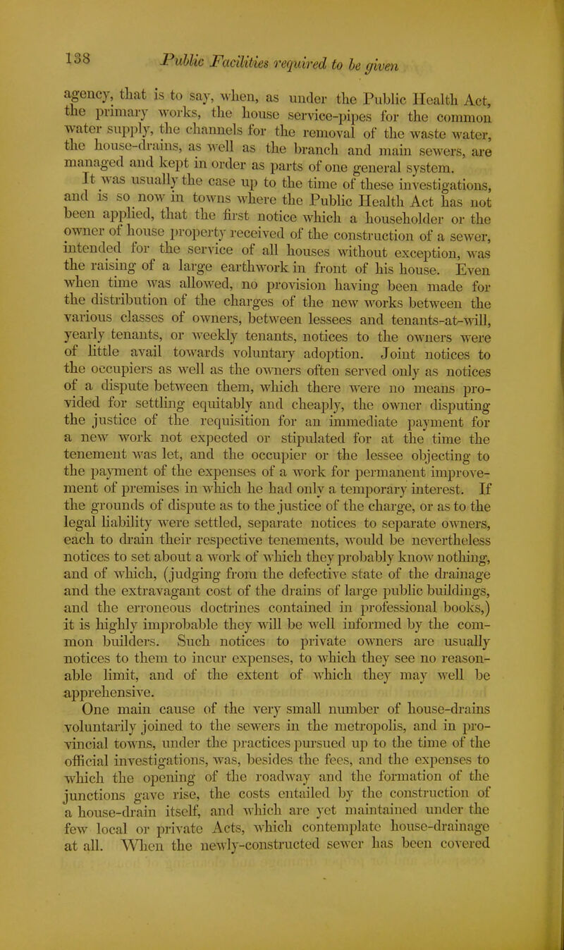 Public Facilities required to be given agency, that is to say, when, as under the Public Health Act, the primary works, the house service-pipes for the common water supply, the channels for the removal of the waste water, the house-drains, as well as the branch and main sewers, are managed and kept in order as parts of one general system. ' It was usually the case up to the time of these investigations, and is so now in towns where the Public Health Act has not been applied, that the first notice which a householder or the owner of house property received of the construction of a sewer, intended for the service of all houses without exception, was the raising of a large earthwork in front of his house. Even when time was allowed, no provision having been made for the distribution of the charges of the new works between the various classes of owners, between lessees and tenants-afc-will, yearly tenants, or weekly tenants, notices to the owners were of little avail towards voluntary adoption. Joint notices to the occupiers as well as the owners often served only as notices of a dispute between them, which there were no means pro- vided for settling equitably and cheaply, the owner disputing the justice of the requisition for an immediate payment for a new work not expected or stipulated for at the time the tenement was let, and the occupier or the lessee objecting to the payment of the expenses of a work for permanent improve- ment of premises in which he had only a temporary interest. If the grounds of dispute as to the justice of the charge, or as to the legal liability wTere settled, separate notices to separate owners, each to drain their respective tenements, would be nevertheless notices to set about a work of which they probably know nothing, and of which, (judging from the defective state of the drainage and the extravagant cost of the drains of large public buildings, and the erroneous doctrines contained in professional books,) it is highly improbable they will be well informed by the com- mon builders. Such notices to private owners arc usually notices to them to incur expenses, to which they see no reason- able limit, and of the extent of which they may well be apprehensive. One main cause of the very small number of house-drains voluntarily joined to the sewers in the metropolis, and in pro- vincial towns, under the practices pursued up to the time of the official investigations, was, besides the fees, and the expenses to which the opening of the roadway and the formation of the junctions gave rise, the costs entailed by the construction of a house-drain itself, and which are yet maintained under the few local or private Acts, which contemplate house-drainage at all. When the newly-constructed sewer has been covered